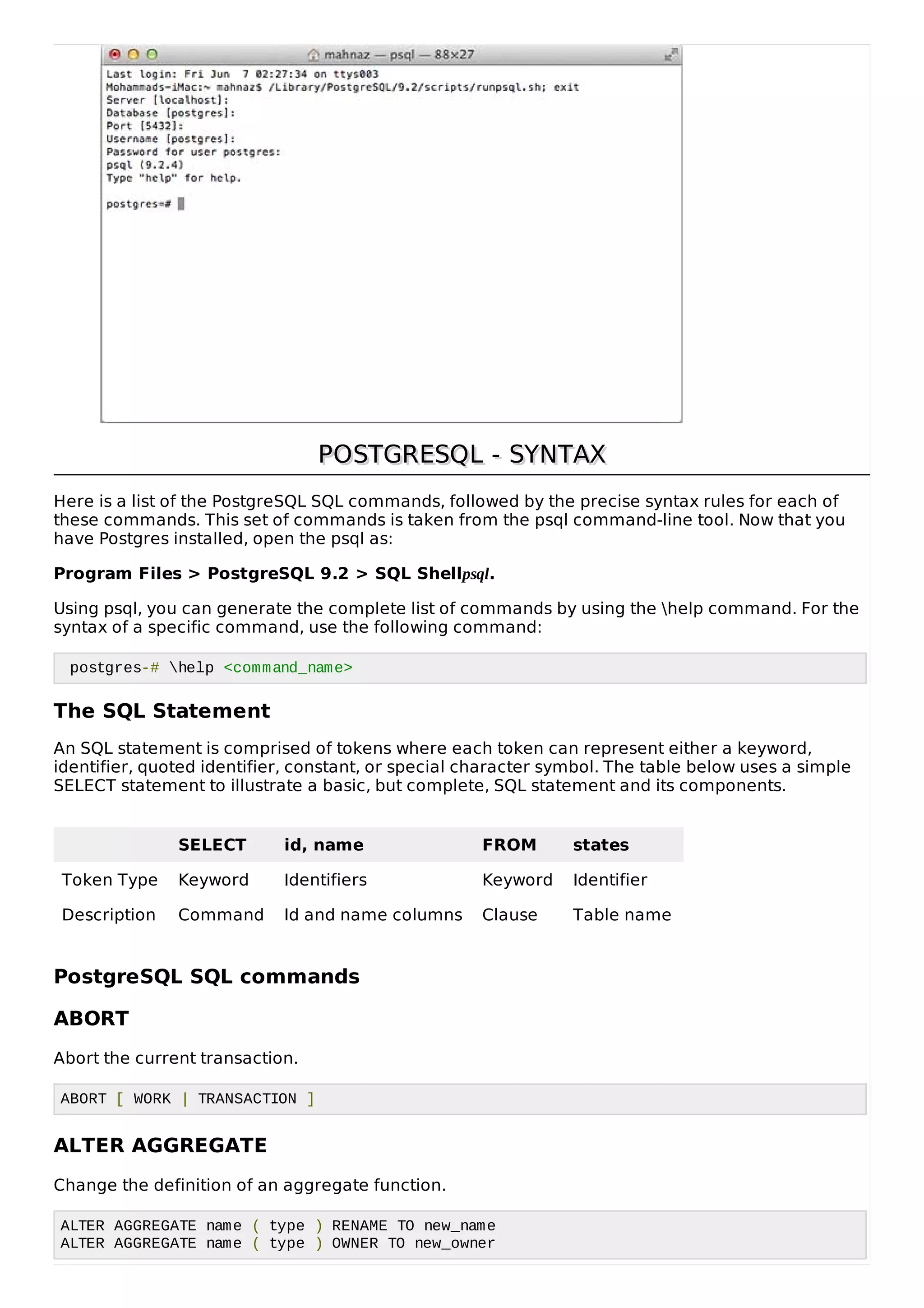 POSTGRESQLPOSTGRESQL - SYNTAX- SYNTAX
Here is a list of the PostgreSQL SQL commands, followed by the precise syntax rules for each of
these commands. This set of commands is taken from the psql command-line tool. Now that you
have Postgres installed, open the psql as:
Program Files > PostgreSQL 9.2 > SQL Shellpsql.
Using psql, you can generate the complete list of commands by using the help command. For the
syntax of a specific command, use the following command:
postgres-# help <command_name>
The SQL Statement
An SQL statement is comprised of tokens where each token can represent either a keyword,
identifier, quoted identifier, constant, or special character symbol. The table below uses a simple
SELECT statement to illustrate a basic, but complete, SQL statement and its components.
SELECT id, name FROM states
Token Type Keyword Identifiers Keyword Identifier
Description Command Id and name columns Clause Table name
PostgreSQL SQL commands
ABORT
Abort the current transaction.
ABORT [ WORK | TRANSACTION ]
ALTER AGGREGATE
Change the definition of an aggregate function.
ALTER AGGREGATE name ( type ) RENAME TO new_name
ALTER AGGREGATE name ( type ) OWNER TO new_owner
 