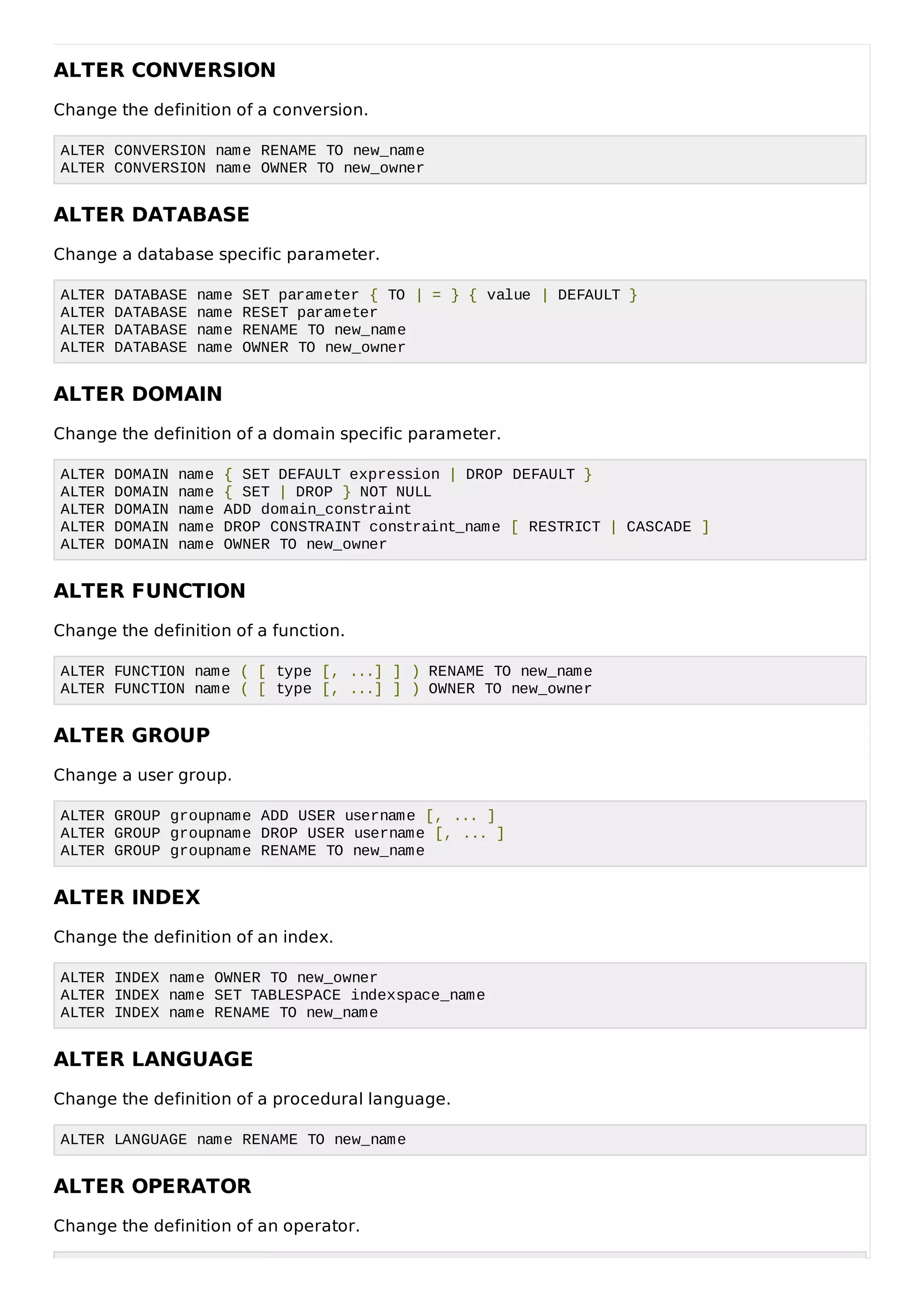 ALTER CONVERSION
Change the definition of a conversion.
ALTER CONVERSION name RENAME TO new_name
ALTER CONVERSION name OWNER TO new_owner
ALTER DATABASE
Change a database specific parameter.
ALTER DATABASE name SET parameter { TO | = } { value | DEFAULT }
ALTER DATABASE name RESET parameter
ALTER DATABASE name RENAME TO new_name
ALTER DATABASE name OWNER TO new_owner
ALTER DOMAIN
Change the definition of a domain specific parameter.
ALTER DOMAIN name { SET DEFAULT expression | DROP DEFAULT }
ALTER DOMAIN name { SET | DROP } NOT NULL
ALTER DOMAIN name ADD domain_constraint
ALTER DOMAIN name DROP CONSTRAINT constraint_name [ RESTRICT | CASCADE ]
ALTER DOMAIN name OWNER TO new_owner
ALTER FUNCTION
Change the definition of a function.
ALTER FUNCTION name ( [ type [, ...] ] ) RENAME TO new_name
ALTER FUNCTION name ( [ type [, ...] ] ) OWNER TO new_owner
ALTER GROUP
Change a user group.
ALTER GROUP groupname ADD USER username [, ... ]
ALTER GROUP groupname DROP USER username [, ... ]
ALTER GROUP groupname RENAME TO new_name
ALTER INDEX
Change the definition of an index.
ALTER INDEX name OWNER TO new_owner
ALTER INDEX name SET TABLESPACE indexspace_name
ALTER INDEX name RENAME TO new_name
ALTER LANGUAGE
Change the definition of a procedural language.
ALTER LANGUAGE name RENAME TO new_name
ALTER OPERATOR
Change the definition of an operator.
 