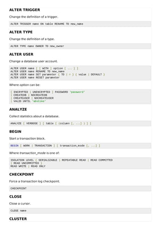 ALTER TRIGGER
Change the definition of a trigger.
ALTER TRIGGER name ON table RENAME TO new_name
ALTER TYPE
Change the definition of a type.
ALTER TYPE name OWNER TO new_owner
ALTER USER
Change a database user account.
ALTER USER name [ [ WITH ] option [ ... ] ]
ALTER USER name RENAME TO new_name
ALTER USER name SET parameter { TO | = } { value | DEFAULT }
ALTER USER name RESET parameter
Where option can be:
[ ENCRYPTED | UNENCRYPTED ] PASSWORD 'password'
| CREATEDB | NOCREATEDB
| CREATEUSER | NOCREATEUSER
| VALID UNTIL 'abstime'
ANALYZE
Collect statistics about a database.
ANALYZE [ VERBOSE ] [ table [ (column [, ...] ) ] ]
BEGIN
Start a transaction block.
BEGIN [ WORK | TRANSACTION ] [ transaction_mode [, ...] ]
Where transaction_mode is one of:
ISOLATION LEVEL { SERIALIZABLE | REPEATABLE READ | READ COMMITTED
| READ UNCOMMITTED }
READ WRITE | READ ONLY
CHECKPOINT
Force a transaction log checkpoint.
CHECKPOINT
CLOSE
Close a cursor.
CLOSE name
CLUSTER
 