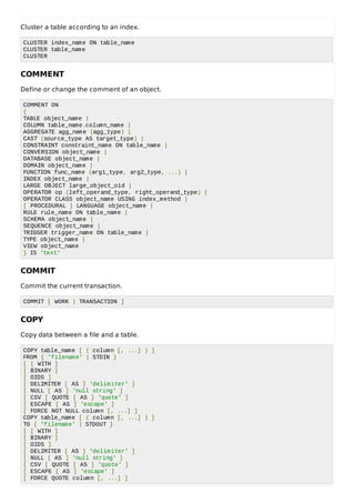 Cluster a table according to an index.
CLUSTER index_name ON table_name
CLUSTER table_name
CLUSTER
COMMENT
Define or change the comment of an object.
COMMENT ON
{
TABLE object_name |
COLUMN table_name.column_name |
AGGREGATE agg_name (agg_type) |
CAST (source_type AS target_type) |
CONSTRAINT constraint_name ON table_name |
CONVERSION object_name |
DATABASE object_name |
DOMAIN object_name |
FUNCTION func_name (arg1_type, arg2_type, ...) |
INDEX object_name |
LARGE OBJECT large_object_oid |
OPERATOR op (left_operand_type, right_operand_type) |
OPERATOR CLASS object_name USING index_method |
[ PROCEDURAL ] LANGUAGE object_name |
RULE rule_name ON table_name |
SCHEMA object_name |
SEQUENCE object_name |
TRIGGER trigger_name ON table_name |
TYPE object_name |
VIEW object_name
} IS 'text'
COMMIT
Commit the current transaction.
COMMIT [ WORK | TRANSACTION ]
COPY
Copy data between a file and a table.
COPY table_name [ ( column [, ...] ) ]
FROM { 'filename' | STDIN }
[ [ WITH ]
[ BINARY ]
[ OIDS ]
[ DELIMITER [ AS ] 'delimiter' ]
[ NULL [ AS ] 'null string' ]
[ CSV [ QUOTE [ AS ] 'quote' ]
[ ESCAPE [ AS ] 'escape' ]
[ FORCE NOT NULL column [, ...] ]
COPY table_name [ ( column [, ...] ) ]
TO { 'filename' | STDOUT }
[ [ WITH ]
[ BINARY ]
[ OIDS ]
[ DELIMITER [ AS ] 'delimiter' ]
[ NULL [ AS ] 'null string' ]
[ CSV [ QUOTE [ AS ] 'quote' ]
[ ESCAPE [ AS ] 'escape' ]
[ FORCE QUOTE column [, ...] ]
 