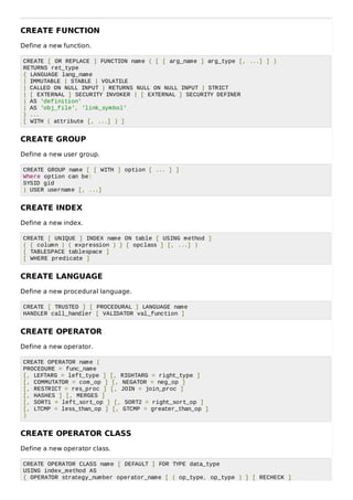 CREATE FUNCTION
Define a new function.
CREATE [ OR REPLACE ] FUNCTION name ( [ [ arg_name ] arg_type [, ...] ] )
RETURNS ret_type
{ LANGUAGE lang_name
| IMMUTABLE | STABLE | VOLATILE
| CALLED ON NULL INPUT | RETURNS NULL ON NULL INPUT | STRICT
| [ EXTERNAL ] SECURITY INVOKER | [ EXTERNAL ] SECURITY DEFINER
| AS 'definition'
| AS 'obj_file', 'link_symbol'
} ...
[ WITH ( attribute [, ...] ) ]
CREATE GROUP
Define a new user group.
CREATE GROUP name [ [ WITH ] option [ ... ] ]
Where option can be:
SYSID gid
| USER username [, ...]
CREATE INDEX
Define a new index.
CREATE [ UNIQUE ] INDEX name ON table [ USING method ]
( { column | ( expression ) } [ opclass ] [, ...] )
[ TABLESPACE tablespace ]
[ WHERE predicate ]
CREATE LANGUAGE
Define a new procedural language.
CREATE [ TRUSTED ] [ PROCEDURAL ] LANGUAGE name
HANDLER call_handler [ VALIDATOR val_function ]
CREATE OPERATOR
Define a new operator.
CREATE OPERATOR name (
PROCEDURE = func_name
[, LEFTARG = left_type ] [, RIGHTARG = right_type ]
[, COMMUTATOR = com_op ] [, NEGATOR = neg_op ]
[, RESTRICT = res_proc ] [, JOIN = join_proc ]
[, HASHES ] [, MERGES ]
[, SORT1 = left_sort_op ] [, SORT2 = right_sort_op ]
[, LTCMP = less_than_op ] [, GTCMP = greater_than_op ]
)
CREATE OPERATOR CLASS
Define a new operator class.
CREATE OPERATOR CLASS name [ DEFAULT ] FOR TYPE data_type
USING index_method AS
{ OPERATOR strategy_number operator_name [ ( op_type, op_type ) ] [ RECHECK ]
 