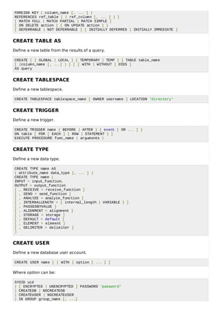 FOREIGN KEY ( column_name [, ... ] )
REFERENCES ref_table [ ( ref_column [, ... ] ) ]
[ MATCH FULL | MATCH PARTIAL | MATCH SIMPLE ]
[ ON DELETE action ] [ ON UPDATE action ] }
[ DEFERRABLE | NOT DEFERRABLE ] [ INITIALLY DEFERRED | INITIALLY IMMEDIATE ]
CREATE TABLE AS
Define a new table from the results of a query.
CREATE [ [ GLOBAL | LOCAL ] { TEMPORARY | TEMP } ] TABLE table_name
[ (column_name [, ...] ) ] [ [ WITH | WITHOUT ] OIDS ]
AS query
CREATE TABLESPACE
Define a new tablespace.
CREATE TABLESPACE tablespace_name [ OWNER username ] LOCATION 'directory'
CREATE TRIGGER
Define a new trigger.
CREATE TRIGGER name { BEFORE | AFTER } { event [ OR ... ] }
ON table [ FOR [ EACH ] { ROW | STATEMENT } ]
EXECUTE PROCEDURE func_name ( arguments )
CREATE TYPE
Define a new data type.
CREATE TYPE name AS
( attribute_name data_type [, ... ] )
CREATE TYPE name (
INPUT = input_function,
OUTPUT = output_function
[ , RECEIVE = receive_function ]
[ , SEND = send_function ]
[ , ANALYZE = analyze_function ]
[ , INTERNALLENGTH = { internal_length | VARIABLE } ]
[ , PASSEDBYVALUE ]
[ , ALIGNMENT = alignment ]
[ , STORAGE = storage ]
[ , DEFAULT = default ]
[ , ELEMENT = element ]
[ , DELIMITER = delimiter ]
)
CREATE USER
Define a new database user account.
CREATE USER name [ [ WITH ] option [ ... ] ]
Where option can be:
SYSID uid
| [ ENCRYPTED | UNENCRYPTED ] PASSWORD 'password'
| CREATEDB | NOCREATEDB
| CREATEUSER | NOCREATEUSER
| IN GROUP group_name [, ...]
 