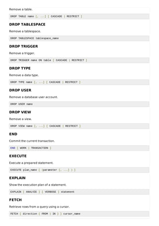 Remove a table.
DROP TABLE name [, ...] [ CASCADE | RESTRICT ]
DROP TABLESPACE
Remove a tablespace.
DROP TABLESPACE tablespace_name
DROP TRIGGER
Remove a trigger.
DROP TRIGGER name ON table [ CASCADE | RESTRICT ]
DROP TYPE
Remove a data type.
DROP TYPE name [, ...] [ CASCADE | RESTRICT ]
DROP USER
Remove a database user account.
DROP USER name
DROP VIEW
Remove a view.
DROP VIEW name [, ...] [ CASCADE | RESTRICT ]
END
Commit the current transaction.
END [ WORK | TRANSACTION ]
EXECUTE
Execute a prepared statement.
EXECUTE plan_name [ (parameter [, ...] ) ]
EXPLAIN
Show the execution plan of a statement.
EXPLAIN [ ANALYZE ] [ VERBOSE ] statement
FETCH
Retrieve rows from a query using a cursor.
FETCH [ direction { FROM | IN } ] cursor_name
 