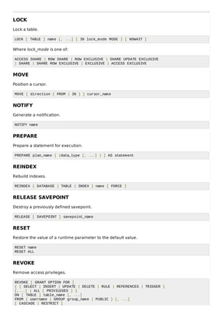 LOCK
Lock a table.
LOCK [ TABLE ] name [, ...] [ IN lock_mode MODE ] [ NOWAIT ]
Where lock_mode is one of:
ACCESS SHARE | ROW SHARE | ROW EXCLUSIVE | SHARE UPDATE EXCLUSIVE
| SHARE | SHARE ROW EXCLUSIVE | EXCLUSIVE | ACCESS EXCLUSIVE
MOVE
Position a cursor.
MOVE [ direction { FROM | IN } ] cursor_name
NOTIFY
Generate a notification.
NOTIFY name
PREPARE
Prepare a statement for execution.
PREPARE plan_name [ (data_type [, ...] ) ] AS statement
REINDEX
Rebuild indexes.
REINDEX { DATABASE | TABLE | INDEX } name [ FORCE ]
RELEASE SAVEPOINT
Destroy a previously defined savepoint.
RELEASE [ SAVEPOINT ] savepoint_name
RESET
Restore the value of a runtime parameter to the default value.
RESET name
RESET ALL
REVOKE
Remove access privileges.
REVOKE [ GRANT OPTION FOR ]
{ { SELECT | INSERT | UPDATE | DELETE | RULE | REFERENCES | TRIGGER }
[,...] | ALL [ PRIVILEGES ] }
ON [ TABLE ] table_name [, ...]
FROM { username | GROUP group_name | PUBLIC } [, ...]
[ CASCADE | RESTRICT ]
 