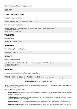 Show the value of a runtime parameter.
SHOW name
SHOW ALL
START TRANSACTION
Start a transaction block.
START TRANSACTION [ transaction_mode [, ...] ]
Where transaction_mode is one of:
ISOLATION LEVEL { SERIALIZABLE | REPEATABLE READ | READ COMMITTED
| READ UNCOMMITTED }
READ WRITE | READ ONLY
TRUNCATE
Empty a table.
TRUNCATE [ TABLE ] name
UNLISTEN
Stop listening for a notification.
UNLISTEN { name | * }
UPDATE
Update rows of a table.
UPDATE [ ONLY ] table SET column = { expression | DEFAULT } [, ...]
[ FROM from_list ]
[ WHERE condition ]
VACUUM
Garbage-collect and optionally analyze a database.
VACUUM [ FULL ] [ FREEZE ] [ VERBOSE ] [ table ]
VACUUM [ FULL ] [ FREEZE ] [ VERBOSE ] ANALYZE [ table [ (column [, ...] ) ] ]
POSTGRESQL - DATA TYPEPOSTGRESQL - DATA TYPE
While creating table, for each column, you specify a data type, i.e., what kind of data you want to
store in the table fields.
This enables several benefits:
Consistency: Operations against columns of same data type give consistent results, and are
usually the fastest.
Validation: Proper use of data types implies format validation of data and rejection of data
outside the scope of data type.
Compactness: As a column can store a single type of value, it is stored in a compact way.
Performance: Proper use of data types gives the most efficient storage of data. The values
 