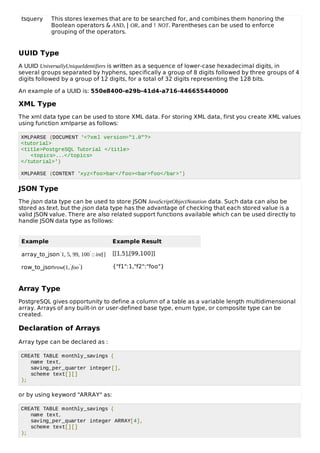 tsquery This stores lexemes that are to be searched for, and combines them honoring the
Boolean operators & AND, | OR, and ! NOT. Parentheses can be used to enforce
grouping of the operators.
UUID Type
A UUID UniversallyUniqueIdentifiers is written as a sequence of lower-case hexadecimal digits, in
several groups separated by hyphens, specifically a group of 8 digits followed by three groups of 4
digits followed by a group of 12 digits, for a total of 32 digits representing the 128 bits.
An example of a UUID is: 550e8400-e29b-41d4-a716-446655440000
XML Type
The xml data type can be used to store XML data. For storing XML data, first you create XML values
using function xmlparse as follows:
XMLPARSE (DOCUMENT '<?xml version="1.0"?>
<tutorial>
<title>PostgreSQL Tutorial </title>
<topics>...</topics>
</tutorial>')
XMLPARSE (CONTENT 'xyz<foo>bar</foo><bar>foo</bar>')
JSON Type
The json data type can be used to store JSON JavaScriptObjectNotation data. Such data can also be
stored as text, but the json data type has the advantage of checking that each stored value is a
valid JSON value. There are also related support functions available which can be used directly to
handle JSON data type as follows:
Example Example Result
array_to_json′1, 5, 99, 100′:: int[] [[1,5],[99,100]]
row_to_jsonrow(1,′foo′) {"f1":1,"f2":"foo"}
Array Type
PostgreSQL gives opportunity to define a column of a table as a variable length multidimensional
array. Arrays of any built-in or user-defined base type, enum type, or composite type can be
created.
Declaration of Arrays
Array type can be declared as :
CREATE TABLE monthly_savings (
name text,
saving_per_quarter integer[],
scheme text[][]
);
or by using keyword "ARRAY" as:
CREATE TABLE monthly_savings (
name text,
saving_per_quarter integer ARRAY[4],
scheme text[][]
);
 