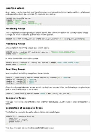 Inserting values
Array values can be inserted as a literal constant, enclosing the element values within curly braces
and separating them by commas. An example is as below:
INSERT INTO monthly_savings
VALUES ('Manisha',
'{20000, 14600, 23500, 13250}',
'{{"FD", "MF"}, {"FD", "Property"}}');
Accessing Arrays
An example for accessing Arrays is shown below. The command below will select persons whose
savings are more in second quarter than fourth quarter.
SELECT name FROM monhly_savings WHERE saving_per_quarter[2] > saving_per_quarter[4];
Modifying Arrays
An example of modifying arrays is as shown below.
UPDATE monthly_savings SET saving_per_quarter = '{25000,25000,27000,27000}'
WHERE name = 'Manisha';
or using the ARRAY expression syntax:
UPDATE monthly_savings SET saving_per_quarter = ARRAY[25000,25000,27000,27000]
WHERE name = 'Manisha';
Searching Arrays
An example of searching arrays is as shown below.
SELECT * FROM monthly_savings WHERE saving_per_quarter[1] = 10000 OR
saving_per_quarter[2] = 10000 OR
saving_per_quarter[3] = 10000 OR
saving_per_quarter[4] = 10000;
If the size of array is known, above search method can be used. Else, the following example shows
how to search when size is not known.
SELECT * FROM monthly_savings WHERE 10000 = ANY (saving_per_quarter);
Composite Types
This type represents a list of field names and their data types, i.e., structure of a row or record of a
table.
Declaration of Composite Types
The following example shows how to declare a composite type:
CREATE TYPE inventory_item AS (
name text,
supplier_id integer,
price numeric
);
This data type can be used in the create tables as below:
 