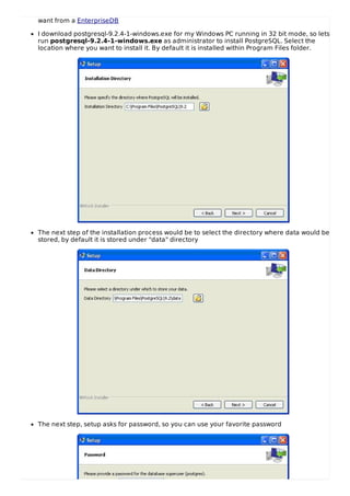 want from a EnterpriseDB
I download postgresql-9.2.4-1-windows.exe for my Windows PC running in 32 bit mode, so lets
run postgresql-9.2.4-1-windows.exe as administrator to install PostgreSQL. Select the
location where you want to install it. By default it is installed within Program Files folder.
The next step of the installation process would be to select the directory where data would be
stored, by default it is stored under "data" directory
The next step, setup asks for password, so you can use your favorite password
 