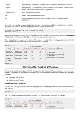 -h host Specifies the host name of the machine on which the server is running.
-p port Specifies the TCP port or the local Unix domain socket file extension on
which the server is listening for connections.
-U username User name to connect as.
-w Never issue a password prompt.
-W Force createdb to prompt for a password before connecting to a
database.
Open the command prompt and go to the directory where PostgreSQL is installed. Go to the bin
directory and execute the following command to create a database.
createdb -h localhost -p 5432 -U postgress testdb
password ******
Above command will prompt you for password of the PostgreSQL admin user which is postgres by
default so provide password and proceed to create your new dataabse.
Once a database is created using either of the above-mentioned methods, you can check it in the
list of databases using l ie backslash el command as follows:
postgres-# l
List of databases
Name | Owner | Encoding | Collate | Ctype | Access privileges
-----------+----------+----------+---------+-------+-----------------------
postgres | postgres | UTF8 | C | C |
template0 | postgres | UTF8 | C | C | =c/postgres +
| | | | | postgres=CTc/postgres
template1 | postgres | UTF8 | C | C | =c/postgres +
| | | | | postgres=CTc/postgres
testdb | postgres | UTF8 | C | C |
(4 rows)
postgres-#
POSTGRESQL - SELECT DATABASEPOSTGRESQL - SELECT DATABASE
This chapter explains various methods of accessing the database. Assume that we have already
created a database in our previous chapter. You can select database using either of the following
methods:
Database SQL Prompt
OS Command Prompt
Database SQL Prompt
Assume you already have launched your PostgreSQL client and you have landed at the following
SQL prompt:
postgres=#
You can check available database list using l, i.e., backslash el command as follows:
postgres-# l
List of databases
Name | Owner | Encoding | Collate | Ctype | Access privileges
-----------+----------+----------+---------+-------+-----------------------
postgres | postgres | UTF8 | C | C |
template0 | postgres | UTF8 | C | C | =c/postgres +
| | | | | postgres=CTc/postgres
 