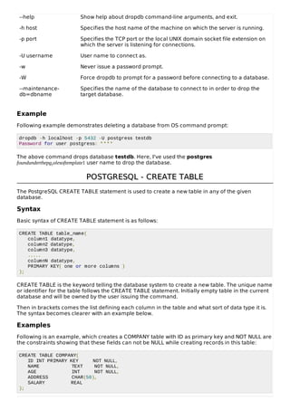 --help Show help about dropdb command-line arguments, and exit.
-h host Specifies the host name of the machine on which the server is running.
-p port Specifies the TCP port or the local UNIX domain socket file extension on
which the server is listening for connections.
-U username User name to connect as.
-w Never issue a password prompt.
-W Force dropdb to prompt for a password before connecting to a database.
--maintenance-
db=dbname
Specifies the name of the database to connect to in order to drop the
target database.
Example
Following example demonstrates deleting a database from OS command prompt:
dropdb -h localhost -p 5432 -U postgress testdb
Password for user postgress: ****
The above command drops database testdb. Here, I've used the postgres
foundunderthepgrolesoftemplate1 user name to drop the database.
POSTGRESQLPOSTGRESQL - CREATE TABLE- CREATE TABLE
The PostgreSQL CREATE TABLE statement is used to create a new table in any of the given
database.
Syntax
Basic syntax of CREATE TABLE statement is as follows:
CREATE TABLE table_name(
column1 datatype,
column2 datatype,
column3 datatype,
.....
columnN datatype,
PRIMARY KEY( one or more columns )
);
CREATE TABLE is the keyword telling the database system to create a new table. The unique name
or identifier for the table follows the CREATE TABLE statement. Initially empty table in the current
database and will be owned by the user issuing the command.
Then in brackets comes the list defining each column in the table and what sort of data type it is.
The syntax becomes clearer with an example below.
Examples
Following is an example, which creates a COMPANY table with ID as primary key and NOT NULL are
the constraints showing that these fields can not be NULL while creating records in this table:
CREATE TABLE COMPANY(
ID INT PRIMARY KEY NOT NULL,
NAME TEXT NOT NULL,
AGE INT NOT NULL,
ADDRESS CHAR(50),
SALARY REAL
);
 