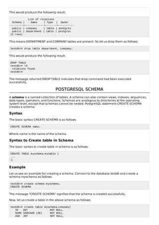 This would produce the following result:
List of relations
Schema | Name | Type | Owner
--------+------------+-------+----------
public | company | table | postgres
public | department | table | postgres
(2 rows)
This means DEPARTMENT and COMPANY tables are present. So let us drop them as follows:
testdb=# drop table department, company;
This would produce the following result:
DROP TABLE
testdb=# d
relations found.
testdb=#
The message returned DROP TABLE indicates that drop command had been executed
successfully.
POSTGRESQL SCHEMAPOSTGRESQL SCHEMA
A schema is a named collection of tables. A schema can also contain views, indexes, sequences,
data types, operators, and functions. Schemas are analogous to directories at the operating
system level, except that schemas cannot be nested. PostgreSQL statement CREATE SCHEMA
creates a schema.
Syntax
The basic syntax CREATE SCHEMA is as follows:
CREATE SCHEMA name;
Where name is the name of the schema.
Syntax to Create table in Schema
The basic syntax to create table in schema is as follows:
CREATE TABLE myschema.mytable (
...
);
Example
Let us see an example for creating a schema. Connect to the database testdb and create a
schema myschema as follows:
testdb=# create schema myschema;
CREATE SCHEMA
The message "CREATE SCHEMA" signifies that the schema is created successfully.
Now, let us create a table in the above schema as follows:
testdb=# create table myschema.company(
ID INT NOT NULL,
NAME VARCHAR (20) NOT NULL,
AGE INT NOT NULL,
 