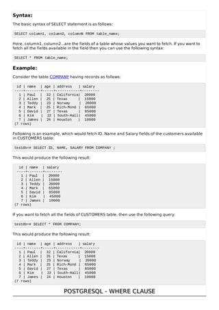Syntax:
The basic syntax of SELECT statement is as follows:
SELECT column1, column2, columnN FROM table_name;
Here, column1, column2...are the fields of a table whose values you want to fetch. If you want to
fetch all the fields available in the field then you can use the following syntax:
SELECT * FROM table_name;
Example:
Consider the table COMPANY having records as follows:
id | name | age | address | salary
----+-------+-----+-----------+--------
1 | Paul | 32 | California| 20000
2 | Allen | 25 | Texas | 15000
3 | Teddy | 23 | Norway | 20000
4 | Mark | 25 | Rich-Mond | 65000
5 | David | 27 | Texas | 85000
6 | Kim | 22 | South-Hall| 45000
7 | James | 24 | Houston | 10000
(7 rows)
Following is an example, which would fetch ID, Name and Salary fields of the customers available
in CUSTOMERS table:
testdb=# SELECT ID, NAME, SALARY FROM COMPANY ;
This would produce the following result:
id | name | salary
----+-------+--------
1 | Paul | 20000
2 | Allen | 15000
3 | Teddy | 20000
4 | Mark | 65000
5 | David | 85000
6 | Kim | 45000
7 | James | 10000
(7 rows)
If you want to fetch all the fields of CUSTOMERS table, then use the following query:
testdb=# SELECT * FROM COMPANY;
This would produce the following result:
id | name | age | address | salary
----+-------+-----+-----------+--------
1 | Paul | 32 | California| 20000
2 | Allen | 25 | Texas | 15000
3 | Teddy | 23 | Norway | 20000
4 | Mark | 25 | Rich-Mond | 65000
5 | David | 27 | Texas | 85000
6 | Kim | 22 | South-Hall| 45000
7 | James | 24 | Houston | 10000
(7 rows)
POSTGRESQL - WHERE CLAUSEPOSTGRESQL - WHERE CLAUSE
 
