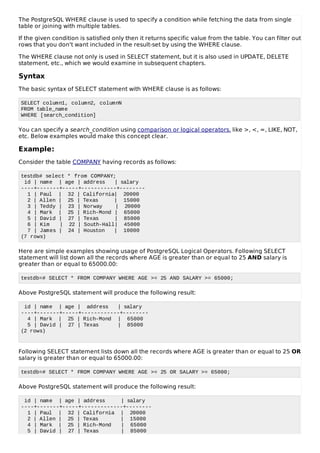 The PostgreSQL WHERE clause is used to specify a condition while fetching the data from single
table or joining with multiple tables.
If the given condition is satisfied only then it returns specific value from the table. You can filter out
rows that you don't want included in the result-set by using the WHERE clause.
The WHERE clause not only is used in SELECT statement, but it is also used in UPDATE, DELETE
statement, etc., which we would examine in subsequent chapters.
Syntax
The basic syntax of SELECT statement with WHERE clause is as follows:
SELECT column1, column2, columnN
FROM table_name
WHERE [search_condition]
You can specify a search_condition using comparison or logical operators. like >, <, =, LIKE, NOT,
etc. Below examples would make this concept clear.
Example:
Consider the table COMPANY having records as follows:
testdb# select * from COMPANY;
id | name | age | address | salary
----+-------+-----+-----------+--------
1 | Paul | 32 | California| 20000
2 | Allen | 25 | Texas | 15000
3 | Teddy | 23 | Norway | 20000
4 | Mark | 25 | Rich-Mond | 65000
5 | David | 27 | Texas | 85000
6 | Kim | 22 | South-Hall| 45000
7 | James | 24 | Houston | 10000
(7 rows)
Here are simple examples showing usage of PostgreSQL Logical Operators. Following SELECT
statement will list down all the records where AGE is greater than or equal to 25 AND salary is
greater than or equal to 65000.00:
testdb=# SELECT * FROM COMPANY WHERE AGE >= 25 AND SALARY >= 65000;
Above PostgreSQL statement will produce the following result:
id | name | age | address | salary
----+-------+-----+------------+--------
4 | Mark | 25 | Rich-Mond | 65000
5 | David | 27 | Texas | 85000
(2 rows)
Following SELECT statement lists down all the records where AGE is greater than or equal to 25 OR
salary is greater than or equal to 65000.00:
testdb=# SELECT * FROM COMPANY WHERE AGE >= 25 OR SALARY >= 65000;
Above PostgreSQL statement will produce the following result:
id | name | age | address | salary
----+-------+-----+-------------+--------
1 | Paul | 32 | California | 20000
2 | Allen | 25 | Texas | 15000
4 | Mark | 25 | Rich-Mond | 65000
5 | David | 27 | Texas | 85000
 