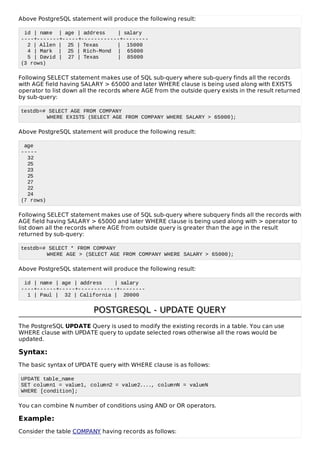 Above PostgreSQL statement will produce the following result:
id | name | age | address | salary
----+-------+-----+------------+--------
2 | Allen | 25 | Texas | 15000
4 | Mark | 25 | Rich-Mond | 65000
5 | David | 27 | Texas | 85000
(3 rows)
Following SELECT statement makes use of SQL sub-query where sub-query finds all the records
with AGE field having SALARY > 65000 and later WHERE clause is being used along with EXISTS
operator to list down all the records where AGE from the outside query exists in the result returned
by sub-query:
testdb=# SELECT AGE FROM COMPANY
WHERE EXISTS (SELECT AGE FROM COMPANY WHERE SALARY > 65000);
Above PostgreSQL statement will produce the following result:
age
-----
32
25
23
25
27
22
24
(7 rows)
Following SELECT statement makes use of SQL sub-query where subquery finds all the records with
AGE field having SALARY > 65000 and later WHERE clause is being used along with > operator to
list down all the records where AGE from outside query is greater than the age in the result
returned by sub-query:
testdb=# SELECT * FROM COMPANY
WHERE AGE > (SELECT AGE FROM COMPANY WHERE SALARY > 65000);
Above PostgreSQL statement will produce the following result:
id | name | age | address | salary
----+------+-----+------------+--------
1 | Paul | 32 | California | 20000
POSTGRESQL - UPDATE QUERYPOSTGRESQL - UPDATE QUERY
The PostgreSQL UPDATE Query is used to modify the existing records in a table. You can use
WHERE clause with UPDATE query to update selected rows otherwise all the rows would be
updated.
Syntax:
The basic syntax of UPDATE query with WHERE clause is as follows:
UPDATE table_name
SET column1 = value1, column2 = value2...., columnN = valueN
WHERE [condition];
You can combine N number of conditions using AND or OR operators.
Example:
Consider the table COMPANY having records as follows:
 