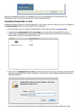 After the installation process is completed, you can access pgAdmin III, StackBuilder and
PostgreSQL shell from your Program Menu under PostgreSQL 9.2.
Installing PostgreSQL on Mac
Follow the following steps to install PostgreSQL on your Mac machine. Make sure you are logged in
as administrator before your proceed for the installation.
Pick the latest version number of PostgreSQL for Mac OS available at EnterpriseDB
I downloaded postgresql-9.2.4-1-osx.dmg for my Mac OS running with OS X version
10.8.3. Now, let's open the dmg image in finder and just double click it which will give you
PostgreSQL installer in the following window:
Next, click on postgres-9.2.4-1-osx icon which will give a warning message, just accept the
warning and proceed for further installation. It will ask for administrator password using the
following window:
Enter the password and proceed for the installation and after this step, restart your Mac
 