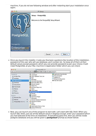 machine, if you do not see following window and after restarting start your installation once
again.
Once you launch the installer, it asks you few basic questions like location of the installation,
password of the user who will use database, port number etc. So keep all of them at their
default values except password, which you can provide password as per your choice. It will
instal PostgreSQL at your Mac machine in Application folder which you can check:
Now, you can launch any of the program to start with. Let's start with SQL Shell. When you
launch SQL Shell, just use all the default values it displays except, enter your password which
you had selected at the time of installation. If everything goes fine, then you will be inside
postgres database and you will be given a postgress# prompt as shown below:
 
