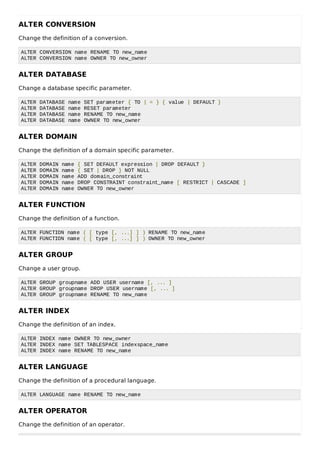 ALTER CONVERSION
Change the definition of a conversion.
ALTER CONVERSION name RENAME TO new_name
ALTER CONVERSION name OWNER TO new_owner
ALTER DATABASE
Change a database specific parameter.
ALTER DATABASE name SET parameter { TO | = } { value | DEFAULT }
ALTER DATABASE name RESET parameter
ALTER DATABASE name RENAME TO new_name
ALTER DATABASE name OWNER TO new_owner
ALTER DOMAIN
Change the definition of a domain specific parameter.
ALTER DOMAIN name { SET DEFAULT expression | DROP DEFAULT }
ALTER DOMAIN name { SET | DROP } NOT NULL
ALTER DOMAIN name ADD domain_constraint
ALTER DOMAIN name DROP CONSTRAINT constraint_name [ RESTRICT | CASCADE ]
ALTER DOMAIN name OWNER TO new_owner
ALTER FUNCTION
Change the definition of a function.
ALTER FUNCTION name ( [ type [, ...] ] ) RENAME TO new_name
ALTER FUNCTION name ( [ type [, ...] ] ) OWNER TO new_owner
ALTER GROUP
Change a user group.
ALTER GROUP groupname ADD USER username [, ... ]
ALTER GROUP groupname DROP USER username [, ... ]
ALTER GROUP groupname RENAME TO new_name
ALTER INDEX
Change the definition of an index.
ALTER INDEX name OWNER TO new_owner
ALTER INDEX name SET TABLESPACE indexspace_name
ALTER INDEX name RENAME TO new_name
ALTER LANGUAGE
Change the definition of a procedural language.
ALTER LANGUAGE name RENAME TO new_name
ALTER OPERATOR
Change the definition of an operator.
 