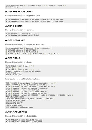 ALTER OPERATOR name ( { lefttype | NONE } , { righttype | NONE } )
OWNER TO new_owner
ALTER OPERATOR CLASS
Change the definition of an operator class.
ALTER OPERATOR CLASS name USING index_method RENAME TO new_name
ALTER OPERATOR CLASS name USING index_method OWNER TO new_owner
ALTER SCHEMA
Change the definition of a schema.
ALTER SCHEMA name RENAME TO new_name
ALTER SCHEMA name OWNER TO new_owner
ALTER SEQUENCE
Change the definition of a sequence generator.
ALTER SEQUENCE name [ INCREMENT [ BY ] increment ]
[ MINVALUE minvalue | NO MINVALUE ]
[ MAXVALUE maxvalue | NO MAXVALUE ]
[ RESTART [ WITH ] start ] [ CACHE cache ] [ [ NO ] CYCLE ]
ALTER TABLE
Change the definition of a table.
ALTER TABLE [ ONLY ] name [ * ]
action [, ... ]
ALTER TABLE [ ONLY ] name [ * ]
RENAME [ COLUMN ] column TO new_column
ALTER TABLE name
RENAME TO new_name
Where action is one of the following lines:
ADD [ COLUMN ] column_type [ column_constraint [ ... ] ]
DROP [ COLUMN ] column [ RESTRICT | CASCADE ]
ALTER [ COLUMN ] column TYPE type [ USING expression ]
ALTER [ COLUMN ] column SET DEFAULT expression
ALTER [ COLUMN ] column DROP DEFAULT
ALTER [ COLUMN ] column { SET | DROP } NOT NULL
ALTER [ COLUMN ] column SET STATISTICS integer
ALTER [ COLUMN ] column SET STORAGE { PLAIN | EXTERNAL | EXTENDED | MAIN }
ADD table_constraint
DROP CONSTRAINT constraint_name [ RESTRICT | CASCADE ]
CLUSTER ON index_name
SET WITHOUT CLUSTER
SET WITHOUT OIDS
OWNER TO new_owner
SET TABLESPACE tablespace_name
ALTER TABLESPACE
Change the definition of a tablespace.
ALTER TABLESPACE name RENAME TO new_name
ALTER TABLESPACE name OWNER TO new_owner
 