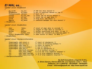 El WAL es...
typedef struct XLogRecord
{
     pg_crc32       xl_crc;       /*   CRC for this record */
     XLogRecPtr     xl_prev;      /*   ptr to previous record in log */
     TransactionId xl_xid;        /*   xact id */
     uint32         xl_tot_len;   /*   total len of entire record */
     uint32         xl_len;       /*   total len of rmgr data */
     uint8          xl_info;      /*   flag bits, see below */
     RmgrId         xl_rmid;      /*   resource manager for this record */
} XLogRecord;

typedef struct XLogRecData
{
     char           *data;        /*   start of rmgr data to include */
     uint32         len;          /*   length of rmgr data to include */
     Buffer         buffer;       /*   buffer associated with data, if any */
     bool           buffer_std;   /*   buffer has standard pd_lower/pd_upper */
     struct XLogRecData *next;    /*   next struct in chain, or NULL */
} XLogRecData;

typedef struct CheckpointStatsData
{
     TimestampTz ckpt_start_t;         /*   start of checkpoint */
     TimestampTz ckpt_write_t;         /*   start of flushing buffers */
     TimestampTz ckpt_sync_t;          /*   start of fsyncs */
     TimestampTz ckpt_sync_end_t;      /*   end of fsyncs */
     TimestampTz ckpt_end_t;           /*   end of checkpoint */
     int         ckpt_bufs_written;    /*   # of buffers written */
     int         ckpt_segs_added;      /*   # of new xlog segments created */
     int         ckpt_segs_removed;    /*   # of xlog segments deleted */
     int         ckpt_segs_recycled;   /*   # of xlog segments recycled */
} CheckpointStatsData;

                                                                         Eq Soft Consultoría y Soporte E.I.R.L.
                                            Jr. Elvira García y García 2642 Urb. Los Cipreces- Lima 1 – Perú
                                                          Teléfonos: (51-1) 5645744 – 997244926 – 997003957
                                                          E-mail : informes@eqsoft.net http://www.eqsoft.net
 
