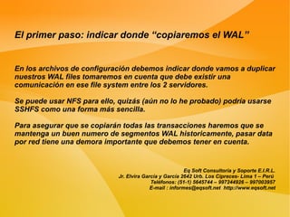 El primer paso: indicar donde “copiaremos el WAL”


En los archivos de configuración debemos indicar donde vamos a duplicar
nuestros WAL files tomaremos en cuenta que debe existir una
comunicación en ese file system entre los 2 servidores.

Se puede usar NFS para ello, quizás (aún no lo he probado) podría usarse
SSHFS como una forma más sencilla.

Para asegurar que se copiarán todas las transacciones haremos que se
mantenga un buen numero de segmentos WAL historicamente, pasar data
por red tiene una demora importante que debemos tener en cuenta.


                                                          Eq Soft Consultoría y Soporte E.I.R.L.
                             Jr. Elvira García y García 2642 Urb. Los Cipreces- Lima 1 – Perú
                                           Teléfonos: (51-1) 5645744 – 997244926 – 997003957
                                           E-mail : informes@eqsoft.net http://www.eqsoft.net
 