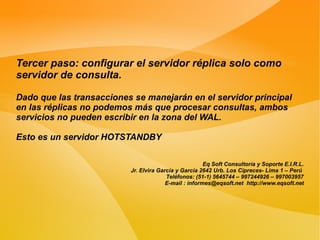 Tercer paso: configurar el servidor réplica solo como
servidor de consulta.

Dado que las transacciones se manejarán en el servidor principal
en las réplicas no podemos más que procesar consultas, ambos
servicios no pueden escribir en la zona del WAL.

Esto es un servidor HOTSTANDBY

                                                       Eq Soft Consultoría y Soporte E.I.R.L.
                          Jr. Elvira García y García 2642 Urb. Los Cipreces- Lima 1 – Perú
                                        Teléfonos: (51-1) 5645744 – 997244926 – 997003957
                                        E-mail : informes@eqsoft.net http://www.eqsoft.net
 
