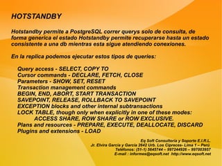 HOTSTANDBY

Hotstandby permite a PostgreSQL correr querys solo de consulta, de
forma generica el estado Hotstandby permite recuperarse hasta un estado
consistente a una db mientras esta sigue atendiendo conexiones.

En la replica podemos ejecutar estos tipos de queries:

  Query access - SELECT, COPY TO
  Cursor commands - DECLARE, FETCH, CLOSE
  Parameters - SHOW, SET, RESET
  Transaction management commands
  BEGIN, END, ABORT, START TRANSACTION
  SAVEPOINT, RELEASE, ROLLBACK TO SAVEPOINT
  EXCEPTION blocks and other internal subtransactions
  LOCK TABLE, though only when explicitly in one of these modes:
        ACCESS SHARE, ROW SHARE or ROW EXCLUSIVE.
  Plans and resources - PREPARE, EXECUTE, DEALLOCATE, DISCARD
  Plugins and extensions - LOAD
                                                          Eq Soft Consultoría y Soporte E.I.R.L.
                             Jr. Elvira García y García 2642 Urb. Los Cipreces- Lima 1 – Perú
                                           Teléfonos: (51-1) 5645744 – 997244926 – 997003957
                                           E-mail : informes@eqsoft.net http://www.eqsoft.net
 