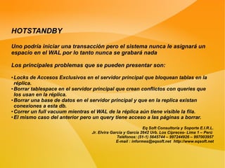HOTSTANDBY

Uno podría iniciar una transacción pero el sistema nunca le asignará un
espacio en el WAL por lo tanto nunca se grabará nada

Los principales problemas que se pueden presentar son:
● Locks de Accesos Exclusivos en el servidor principal que bloquean tablas en la
  réplica.
● Borrar tablespace en el servidor principal que crean conflictos con queries que

  los usan en la réplica.
● Borrar una base de datos en el servidor principal y que en la replica existan

  conexiones a esta db.
● Correr un full vacuum mientras el WAL de la réplica aún tiene visible la fila.

● El mismo caso del anterior pero un query tiene acceso a las páginas a borrar.




                                                              Eq Soft Consultoría y Soporte E.I.R.L.
                                 Jr. Elvira García y García 2642 Urb. Los Cipreces- Lima 1 – Perú
                                               Teléfonos: (51-1) 5645744 – 997244926 – 997003957
                                               E-mail : informes@eqsoft.net http://www.eqsoft.net
 