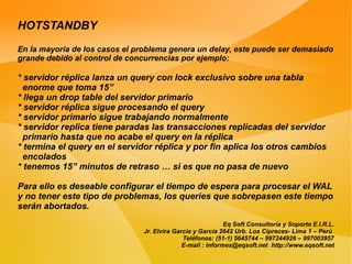 HOTSTANDBY
En la mayoría de los casos el problema genera un delay, este puede ser demasiado
grande debido al control de concurrencias por ejemplo:

* servidor réplica lanza un query con lock exclusivo sobre una tabla
  enorme que toma 15”
* llega un drop table del servidor primario
* servidor réplica sigue procesando el query
* servidor primario sigue trabajando normalmente
* servidor replica tiene paradas las transacciones replicadas del servidor
  primario hasta que no acabe el query en la réplica
* termina el query en el servidor réplica y por fin aplica los otros cambios
  encolados
* tenemos 15” minutos de retraso … si es que no pasa de nuevo

Para ello es deseable configurar el tiempo de espera para procesar el WAL
y no tener este tipo de problemas, los queries que sobrepasen este tiempo
serán abortados.
                                                            Eq Soft Consultoría y Soporte E.I.R.L.
                               Jr. Elvira García y García 2642 Urb. Los Cipreces- Lima 1 – Perú
                                             Teléfonos: (51-1) 5645744 – 997244926 – 997003957
                                             E-mail : informes@eqsoft.net http://www.eqsoft.net
 