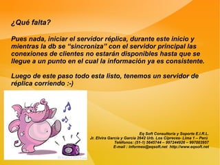 ¿Qué falta?

Pues nada, iniciar el servidor réplica, durante este inicio y
mientras la db se “sincroniza” con el servidor principal las
conexiones de clientes no estarán disponibles hasta que se
llegue a un punto en el cual la información ya es consistente.

Luego de este paso todo esta listo, tenemos un servidor de
réplica corriendo :-)




                                                      Eq Soft Consultoría y Soporte E.I.R.L.
                         Jr. Elvira García y García 2642 Urb. Los Cipreces- Lima 1 – Perú
                                       Teléfonos: (51-1) 5645744 – 997244926 – 997003957
                                       E-mail : informes@eqsoft.net http://www.eqsoft.net
 