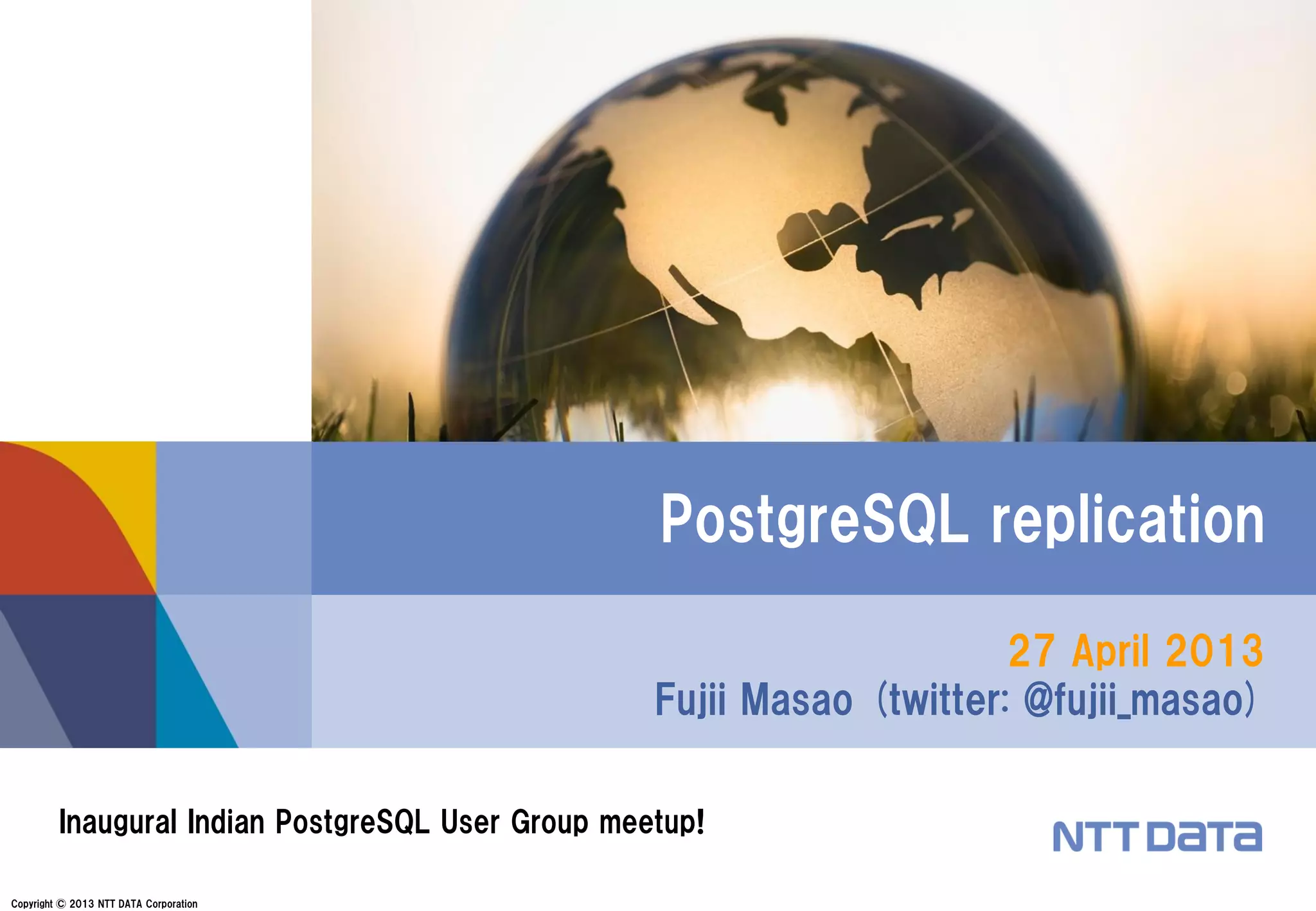 Copyright © 2013 NTT DATA Corporation
27 April 2013
Fujii Masao (twitter: @fujii_masao)
PostgreSQL replication
Inaugural Indian PostgreSQL User Group meetup!
 