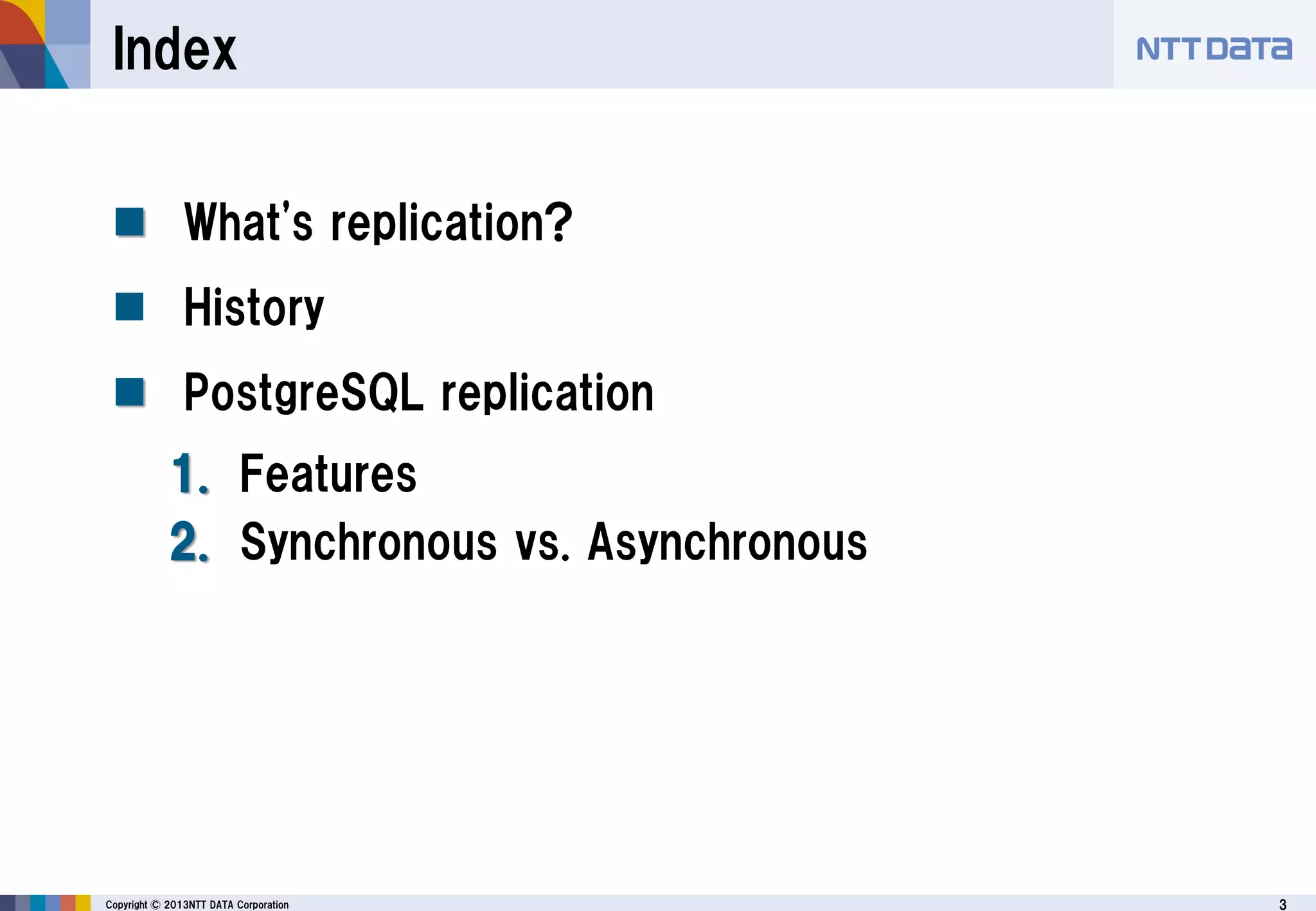 3Copyright © 2013NTT DATA Corporation
Index
 What's replication?
 History
 PostgreSQL replication
1. Features
2. Synchronous vs. Asynchronous
 