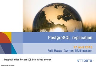Copyright © 2013 NTT DATA Corporation 
27 April 2013 Fujii Masao (twitter: @fujii_masao) 
PostgreSQL replication 
Inaugural Indian PostgreSQL User Group meetup!  