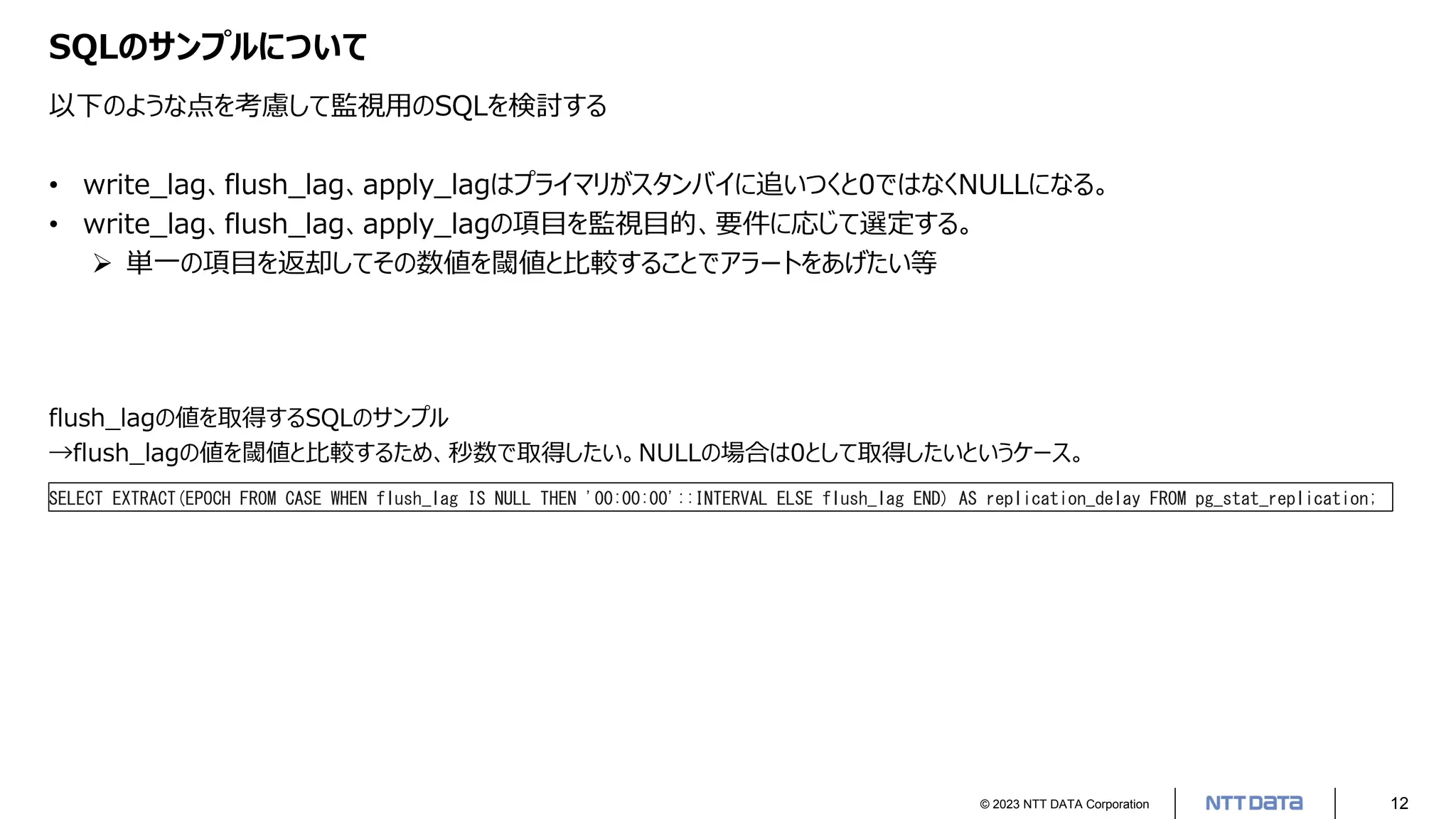 © 2023 NTT DATA Corporation 12
SQLのサンプルについて
以下のような点を考慮して監視用のSQLを検討する
• write_lag、flush_lag、apply_lagはプライマリがスタンバイに追いつくと0ではなくNULLになる。
• write_lag、flush_lag、apply_lagの項目を監視目的、要件に応じて選定する。
➢ 単一の項目を返却してその数値を閾値と比較することでアラートをあげたい等
flush_lagの値を取得するSQLのサンプル
→flush_lagの値を閾値と比較するため、秒数で取得したい。NULLの場合は0として取得したいというケース。
SELECT EXTRACT(EPOCH FROM CASE WHEN flush_lag IS NULL THEN '00:00:00'::INTERVAL ELSE flush_lag END) AS replication_delay FROM pg_stat_replication;
 