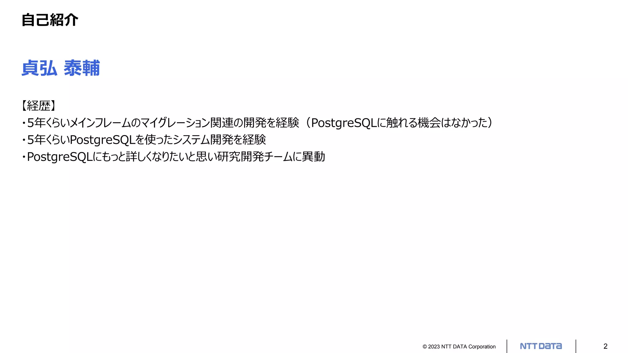© 2023 NTT DATA Corporation 2
自己紹介
貞弘 泰輔
【経歴】
・5年くらいメインフレームのマイグレーション関連の開発を経験（PostgreSQLに触れる機会はなかった）
・5年くらいPostgreSQLを使ったシステム開発を経験
・PostgreSQLにもっと詳しくなりたいと思い研究開発チームに異動
 