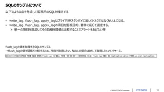 © 2023 NTT DATA Corporation 12
SQLのサンプルについて
以下のような点を考慮して監視用のSQLを検討する
• write_lag、flush_lag、apply_lagはプライマリがスタンバイに追いつくと0ではなくNULLになる。
• write_lag、flush_lag、apply_lagの項目を監視目的、要件に応じて選定する。
➢ 単一の項目を返却してその数値を閾値と比較することでアラートをあげたい等
flush_lagの値を取得するSQLのサンプル
→flush_lagの値を閾値と比較するため、秒数で取得したい。NULLの場合は0として取得したいというケース。
SELECT EXTRACT(EPOCH FROM CASE WHEN flush_lag IS NULL THEN '00:00:00'::INTERVAL ELSE flush_lag END) AS replication_delay FROM pg_stat_replication;
 