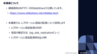 © 2023 NTT DATA Corporation 3
本講演について
• 講演資料はNTTデータのSlideShareで公開しています。
• https://www.slideshare.net/nttdata-tech
• 本講演では、レプリケーション遅延の監視について説明します
• レプリケーション遅延監視の目的
• 遅延の確認方法（pg_stat_replicationビュー)
• レプリケーション遅延監視用SQLの例
 
