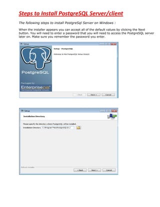Steps to Install PostgreSQL Server/client
The following steps to install PostgreSql Server on Windows :

When the installer appears you can accept all of the default values by clicking the Next
button. You will need to enter a password that you will need to access the PostgreSQL server
later on. Make sure you remember the password you enter.
 