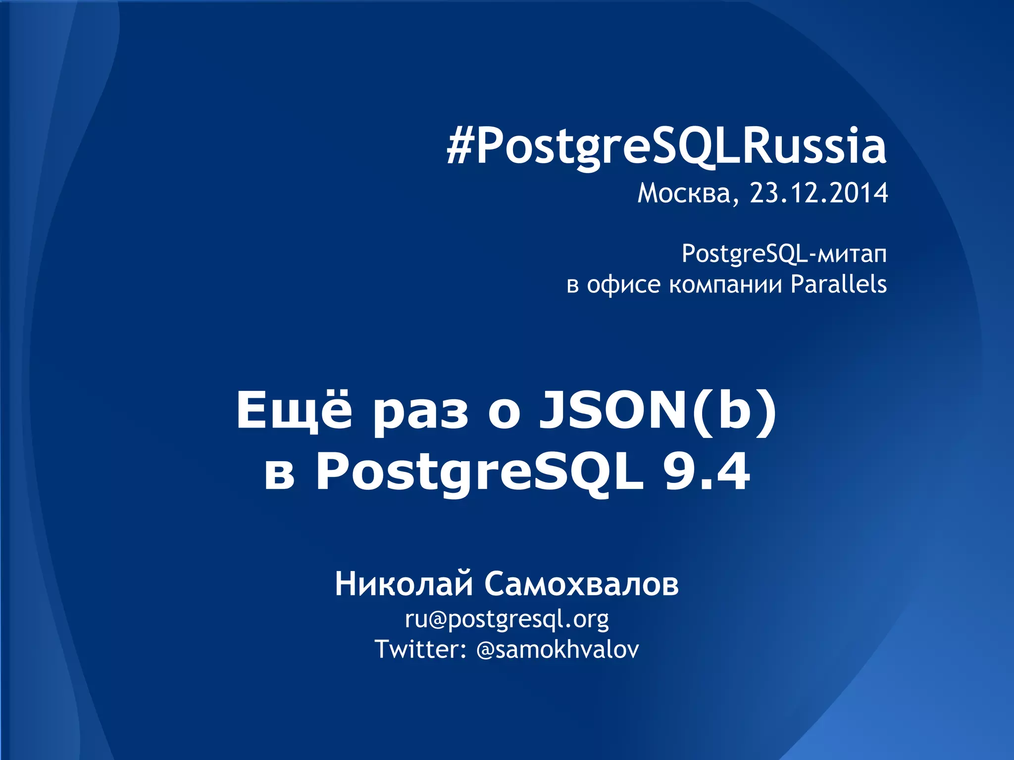 #PostgreSQLRussia Москва, 23.12.2014 PostgreSQL-митап в офисе компании Parallels Ещё раз о JSON(b) в PostgreSQL 9.4 Николай Самохвалов ru@postgresql.org Twitter: @samokhvalov 