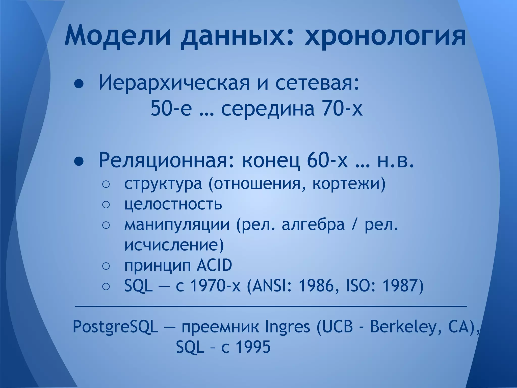 Модели данных: хронология ● Иерархическая и сетевая: 50-е … середина 70-х ● Реляционная: конец 60-х … н.в. ○ структура (отношения, кортежи) ○ целостность ○ манипуляции (рел. алгебра / рел. исчисление) ○ принцип ACID ○ SQL — с 1970-х (ANSI: 1986, ISO: 1987) PostgreSQL — преемник Ingres (UCB - Berkeley, CA), SQL – с 1995 