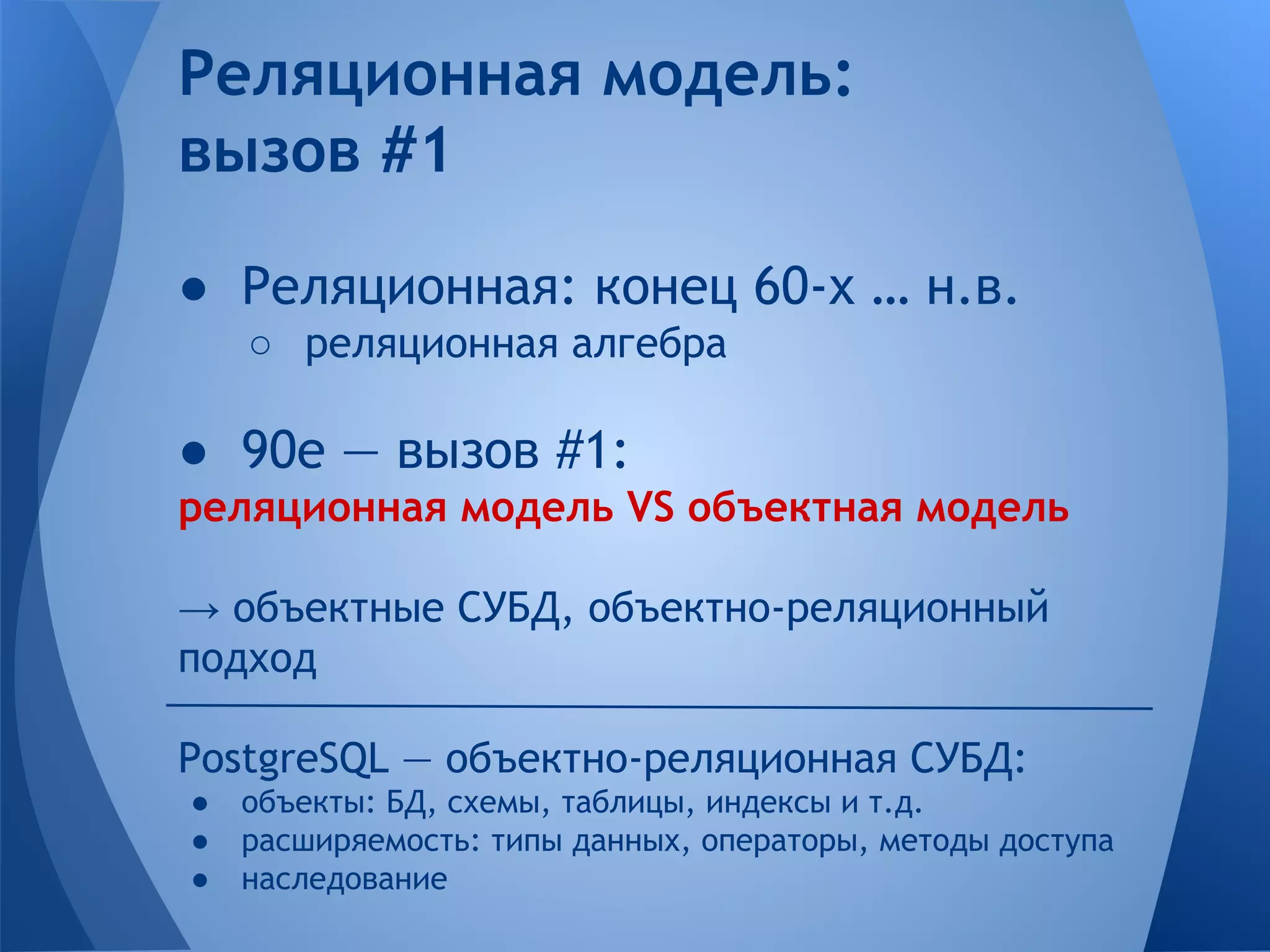 Реляционная модель: вызов #1 ● Реляционная: конец 60-х … н.в. ○ реляционная алгебра ● 90е — вызов #1: реляционная модель VS объектная модель → объектные СУБД, объектно-реляционный подход PostgreSQL — объектно-реляционная СУБД: ● объекты: БД, схемы, таблицы, индексы и т.д. ● расширяемость: типы данных, операторы, методы доступа ● наследование 