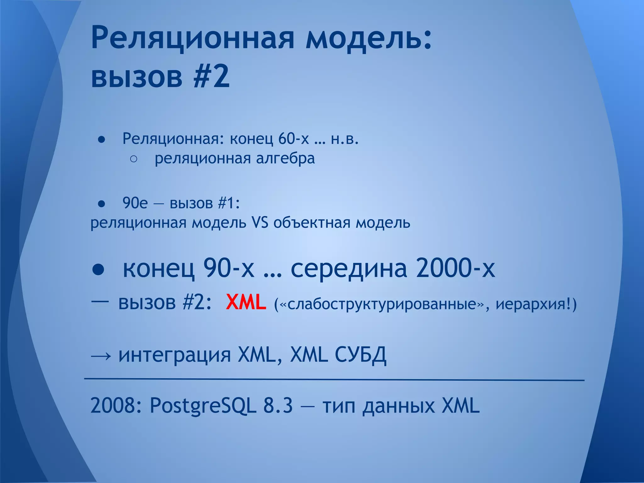 Реляционная модель: вызов #2 ● Реляционная: конец 60-х … н.в. ○ реляционная алгебра ● 90е — вызов #1: реляционная модель VS объектная модель ● конец 90-х … середина 2000-х — вызов #2: XML («слабоструктурированные», иерархия!) → интеграция XML, XML СУБД 2008: PostgreSQL 8.3 — тип данных XML 