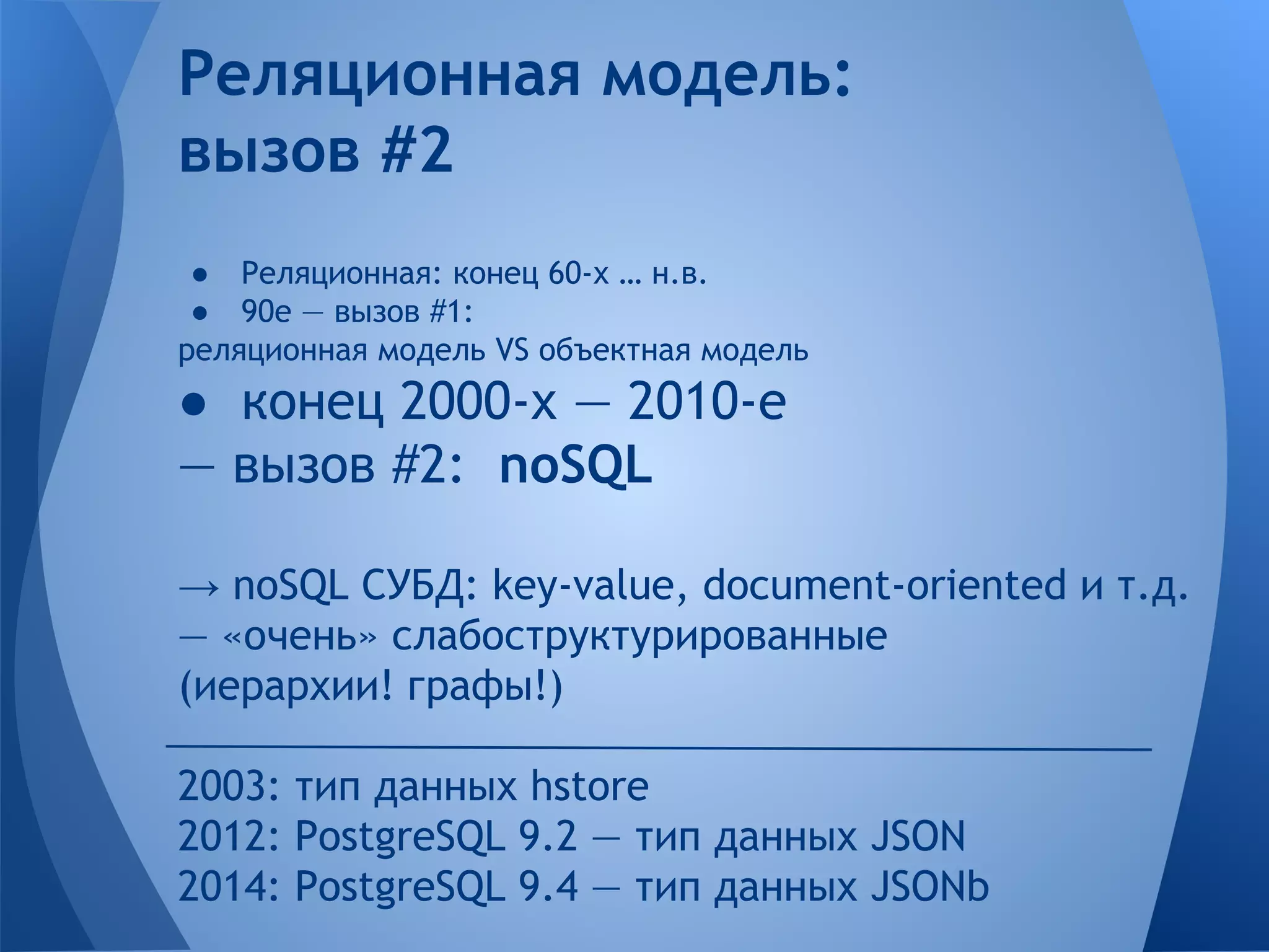 Реляционная модель: вызов #2 ● Реляционная: конец 60-х … н.в. ● 90е — вызов #1: реляционная модель VS объектная модель ● конец 2000-х — 2010-е — вызов #2: noSQL → noSQL СУБД: key-value, document-oriented и т.д. — «очень» слабоструктурированные (иерархии! графы!) 2003: тип данных hstore 2012: PostgreSQL 9.2 — тип данных JSON 2014: PostgreSQL 9.4 — тип данных JSONb 