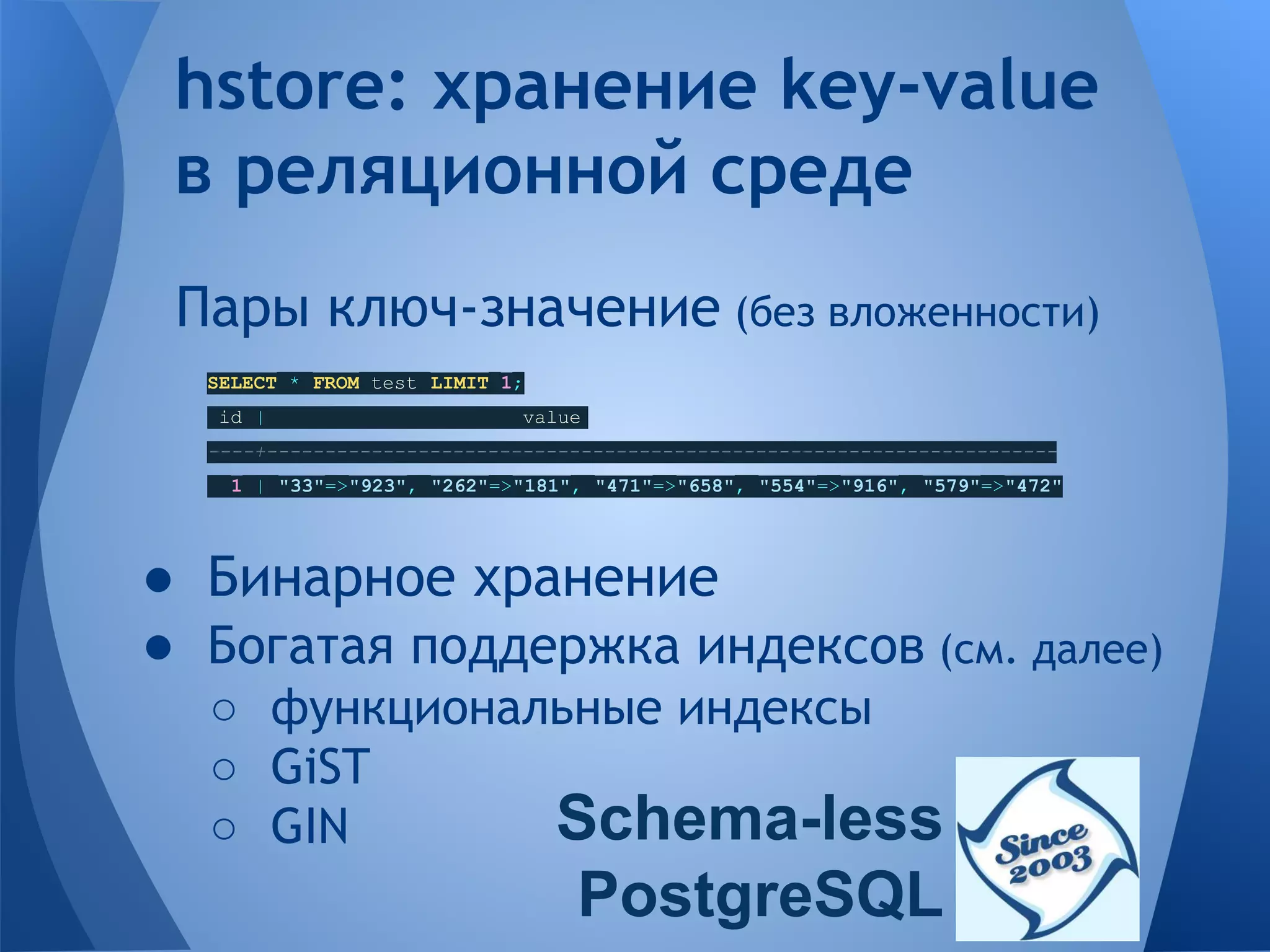 Пары ключ-значение (без вложенности) SELECT * FROM test LIMIT 1; id | value ----+-------------------------------------------------------------------- 1 | "33"=>"923", "262"=>"181", "471"=>"658", "554"=>"916", "579"=>"472" ● Бинарное хранение ● Богатая поддержка индексов (см. далее) ○ функциональные индексы ○ GiST ○ GIN hstore: хранение key-value в реляционной среде Schema-less PostgreSQL 