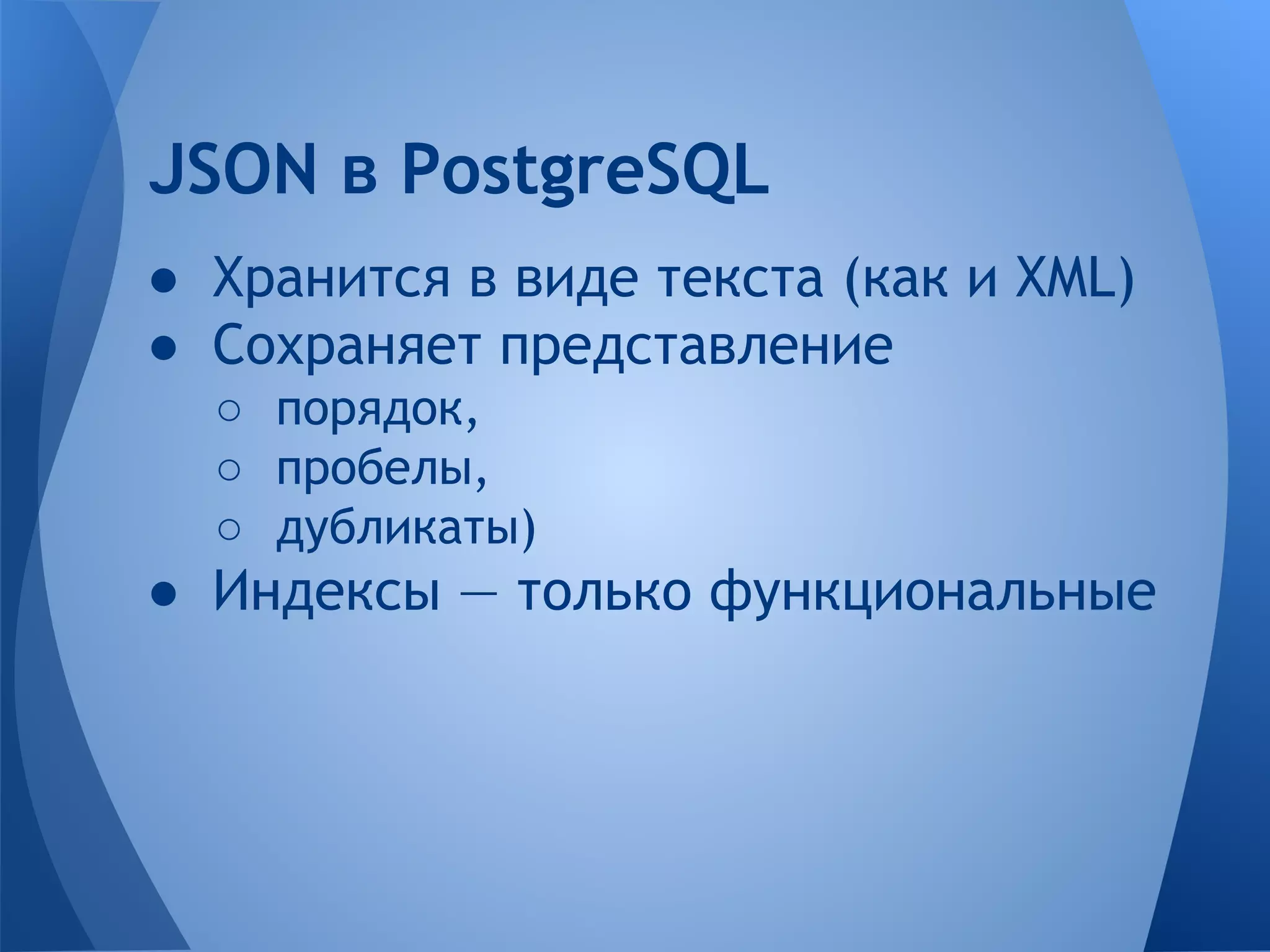 ● Хранится в виде текста (как и XML) ● Сохраняет представление ○ порядок, ○ пробелы, ○ дубликаты) ● Индексы — только функциональные JSON в PostgreSQL 