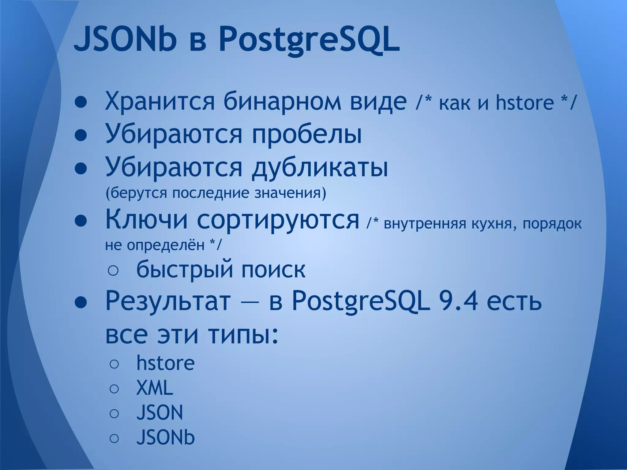 ● Хранится бинарном виде /* как и hstore */ ● Убираются пробелы ● Убираются дубликаты (берутся последние значения) ● Ключи сортируются /* внутренняя кухня, порядок не определён */ ○ быстрый поиск ● Результат — в PostgreSQL 9.4 есть все эти типы: ○ hstore ○ XML ○ JSON ○ JSONb JSONb в PostgreSQL 
