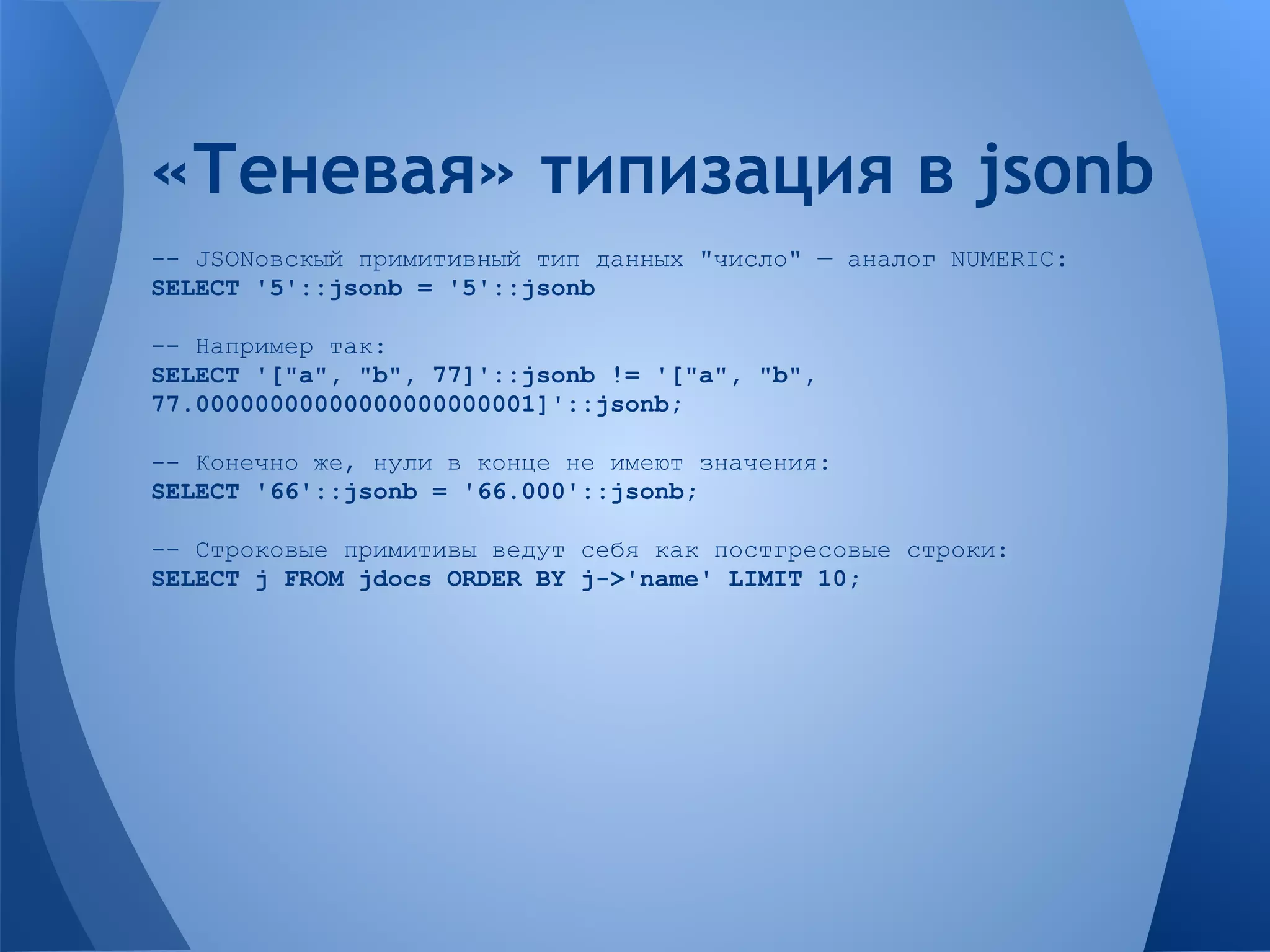 -- JSONовскый примитивный тип данных "число" — аналог NUMERIC: SELECT '5'::jsonb = '5'::jsonb -- Например так: SELECT '["a", "b", 77]'::jsonb != '["a", "b", 77.00000000000000000000001]'::jsonb; -- Конечно же, нули в конце не имеют значения: SELECT '66'::jsonb = '66.000'::jsonb; -- Строковые примитивы ведут себя как постгресовые строки: SELECT j FROM jdocs ORDER BY j->'name' LIMIT 10; «Теневая» типизация в jsonb 