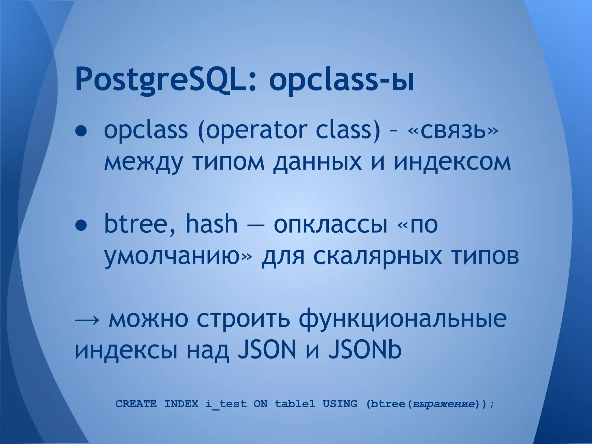 ● opclass (operator class) – «связь» между типом данных и индексом ● btree, hash — опклассы «по умолчанию» для скалярных типов → можно строить функциональные индексы над JSON и JSONb CREATE INDEX i_test ON table1 USING (btree(выражение)); PostgreSQL: opclass-ы 