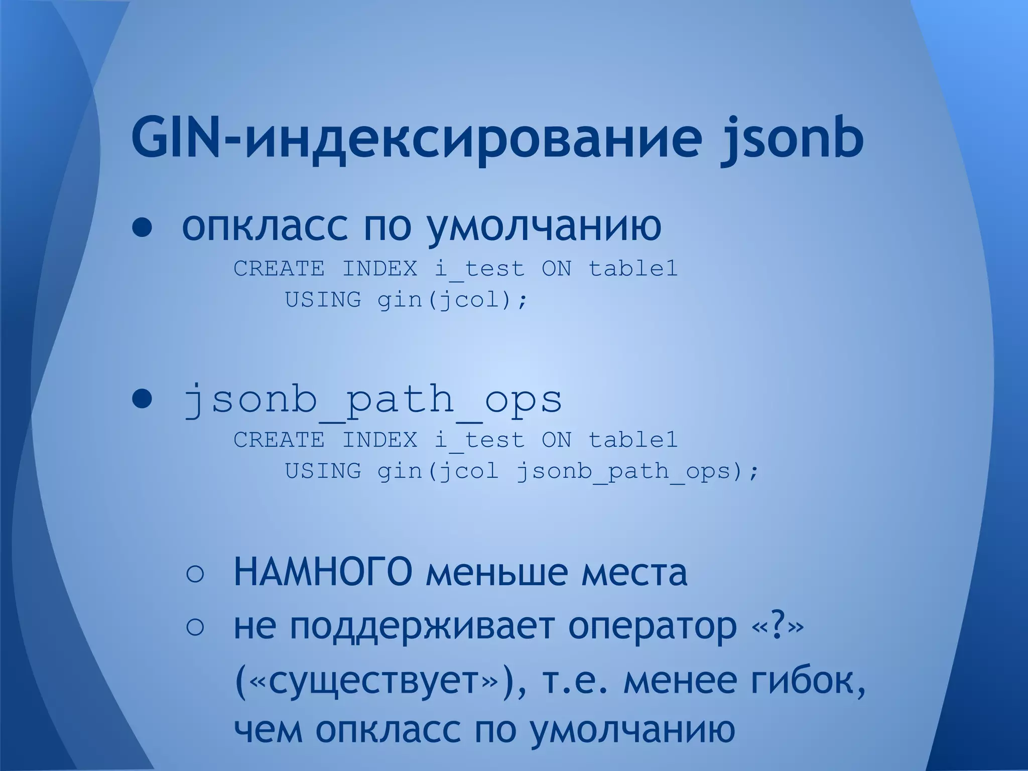 ● опкласс по умолчанию CREATE INDEX i_test ON table1 USING gin(jcol); ● jsonb_path_ops CREATE INDEX i_test ON table1 USING gin(jcol jsonb_path_ops); ○ НАМНОГО меньше места ○ не поддерживает оператор «?» («существует»), т.е. менее гибок, чем опкласс по умолчанию GIN-индексирование jsonb 