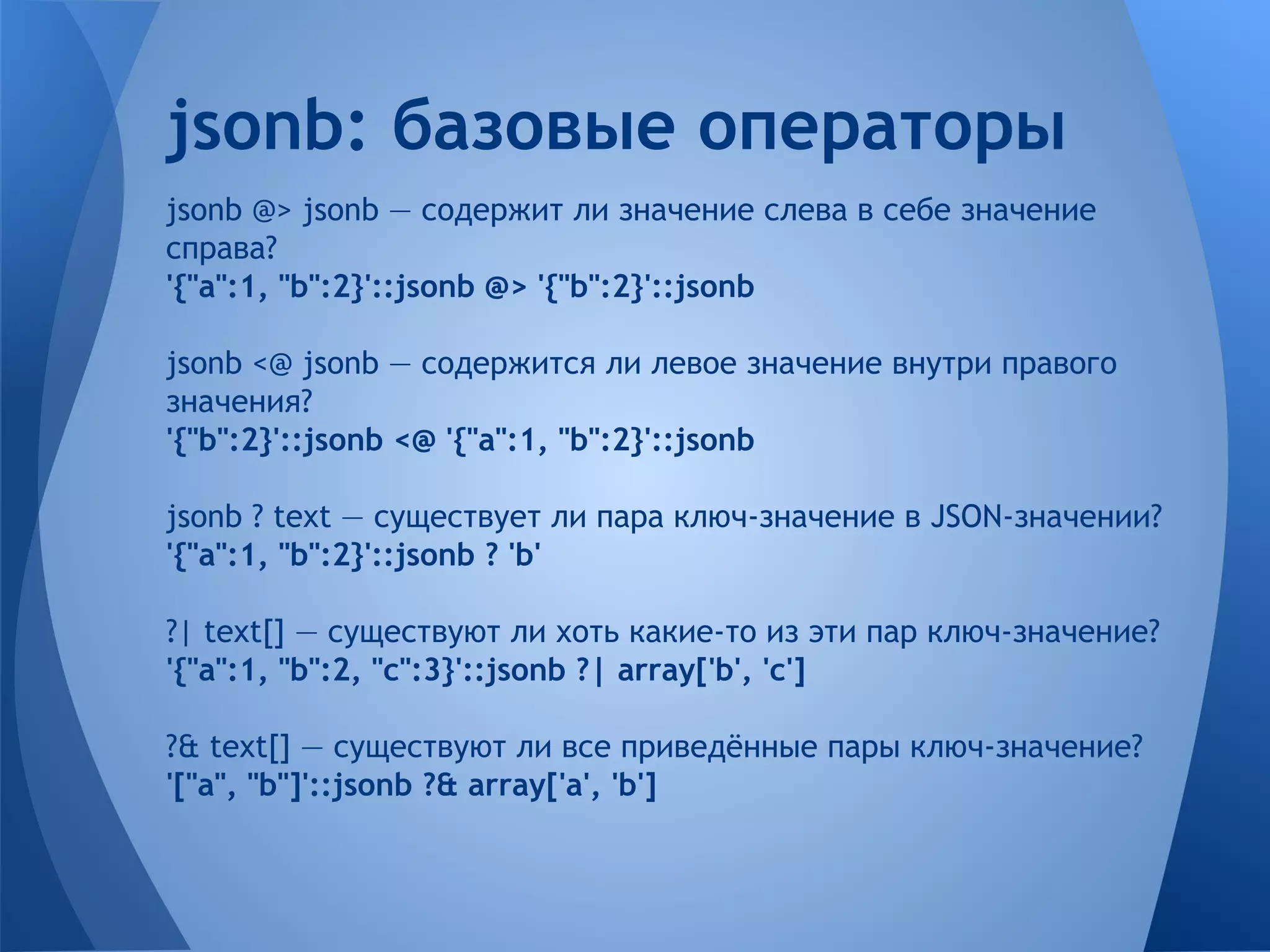 jsonb @> jsonb — содержит ли значение слева в себе значение справа? '{"a":1, "b":2}'::jsonb @> '{"b":2}'::jsonb jsonb <@ jsonb — содержится ли левое значение внутри правого значения? '{"b":2}'::jsonb <@ '{"a":1, "b":2}'::jsonb jsonb ? text — существует ли пара ключ-значение в JSON-значении? '{"a":1, "b":2}'::jsonb ? 'b' ?| text[] — существуют ли хоть какие-то из эти пар ключ-значение? '{"a":1, "b":2, "c":3}'::jsonb ?| array['b', 'c'] ?& text[] — существуют ли все приведённые пары ключ-значение? '["a", "b"]'::jsonb ?& array['a', 'b'] jsonb: базовые операторы 