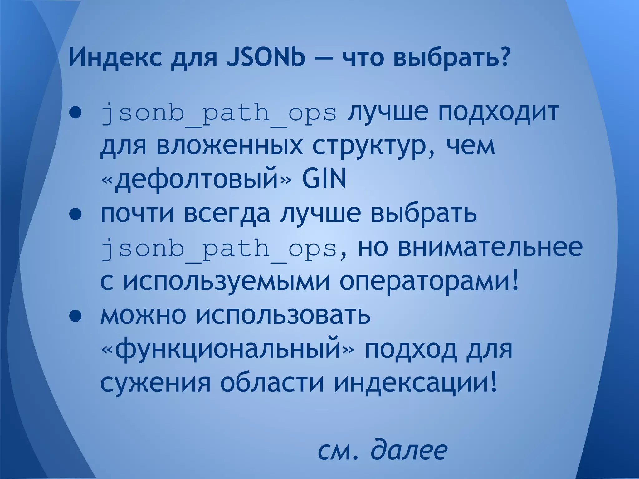 ● jsonb_path_ops лучше подходит для вложенных структур, чем «дефолтовый» GIN ● почти всегда лучше выбрать jsonb_path_ops, но внимательнее с используемыми операторами! ● можно использовать «функциональный» подход для сужения области индексации! см. далее Индекс для JSONb — что выбрать? 
